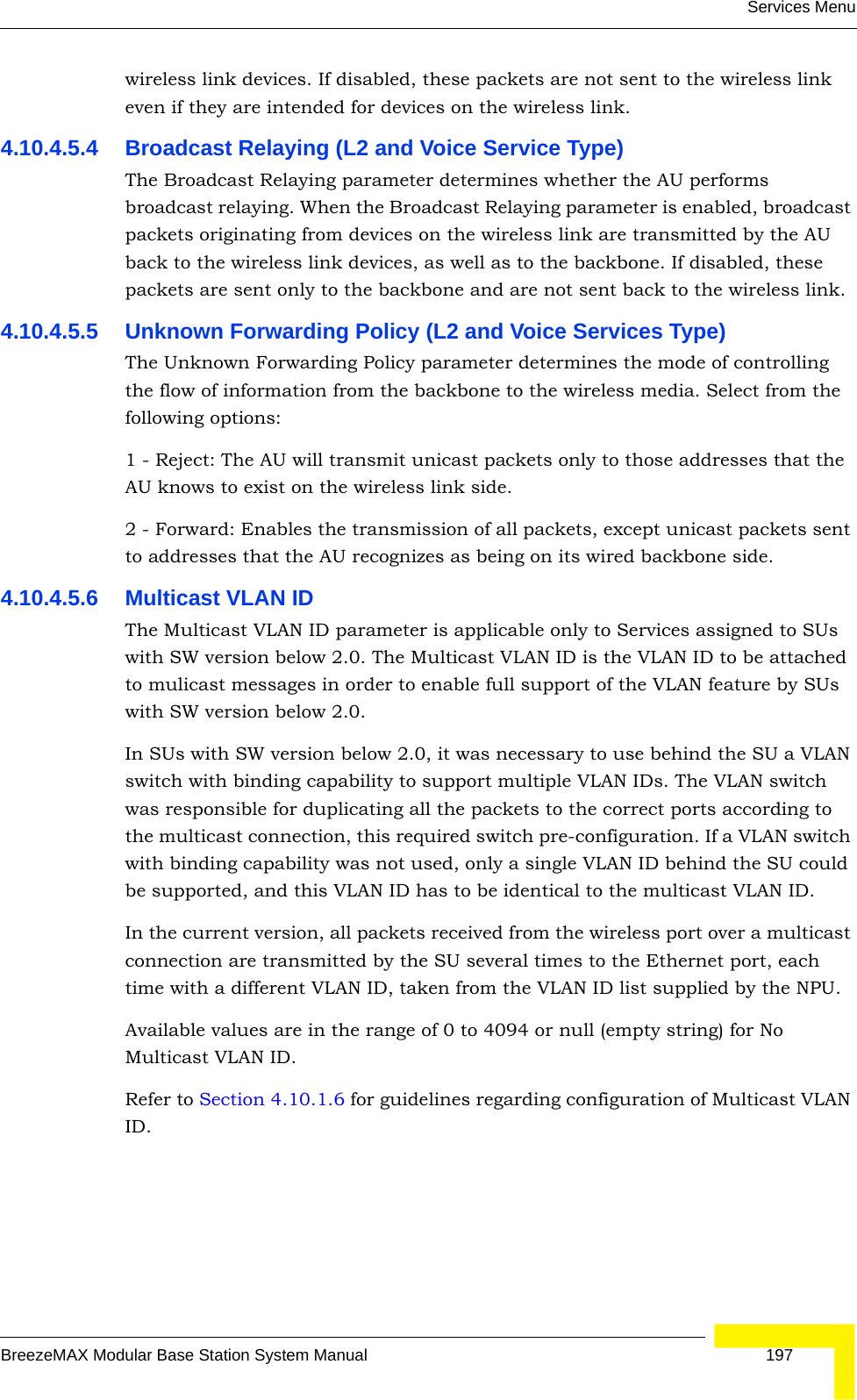 Services MenuBreezeMAX Modular Base Station System Manual 197wireless link devices. If disabled, these packets are not sent to the wireless link even if they are intended for devices on the wireless link.4.10.4.5.4 Broadcast Relaying (L2 and Voice Service Type)The Broadcast Relaying parameter determines whether the AU performs broadcast relaying. When the Broadcast Relaying parameter is enabled, broadcast packets originating from devices on the wireless link are transmitted by the AU back to the wireless link devices, as well as to the backbone. If disabled, these packets are sent only to the backbone and are not sent back to the wireless link.4.10.4.5.5 Unknown Forwarding Policy (L2 and Voice Services Type)The Unknown Forwarding Policy parameter determines the mode of controlling the flow of information from the backbone to the wireless media. Select from the following options:1 - Reject: The AU will transmit unicast packets only to those addresses that the AU knows to exist on the wireless link side.2 - Forward: Enables the transmission of all packets, except unicast packets sent to addresses that the AU recognizes as being on its wired backbone side.4.10.4.5.6 Multicast VLAN ID The Multicast VLAN ID parameter is applicable only to Services assigned to SUs with SW version below 2.0. The Multicast VLAN ID is the VLAN ID to be attached to mulicast messages in order to enable full support of the VLAN feature by SUs with SW version below 2.0.In SUs with SW version below 2.0, it was necessary to use behind the SU a VLAN switch with binding capability to support multiple VLAN IDs. The VLAN switch was responsible for duplicating all the packets to the correct ports according to the multicast connection, this required switch pre-configuration. If a VLAN switch with binding capability was not used, only a single VLAN ID behind the SU could be supported, and this VLAN ID has to be identical to the multicast VLAN ID.In the current version, all packets received from the wireless port over a multicast connection are transmitted by the SU several times to the Ethernet port, each time with a different VLAN ID, taken from the VLAN ID list supplied by the NPU.Available values are in the range of 0 to 4094 or null (empty string) for No Multicast VLAN ID.Refer to Section 4.10.1.6 for guidelines regarding configuration of Multicast VLAN ID.