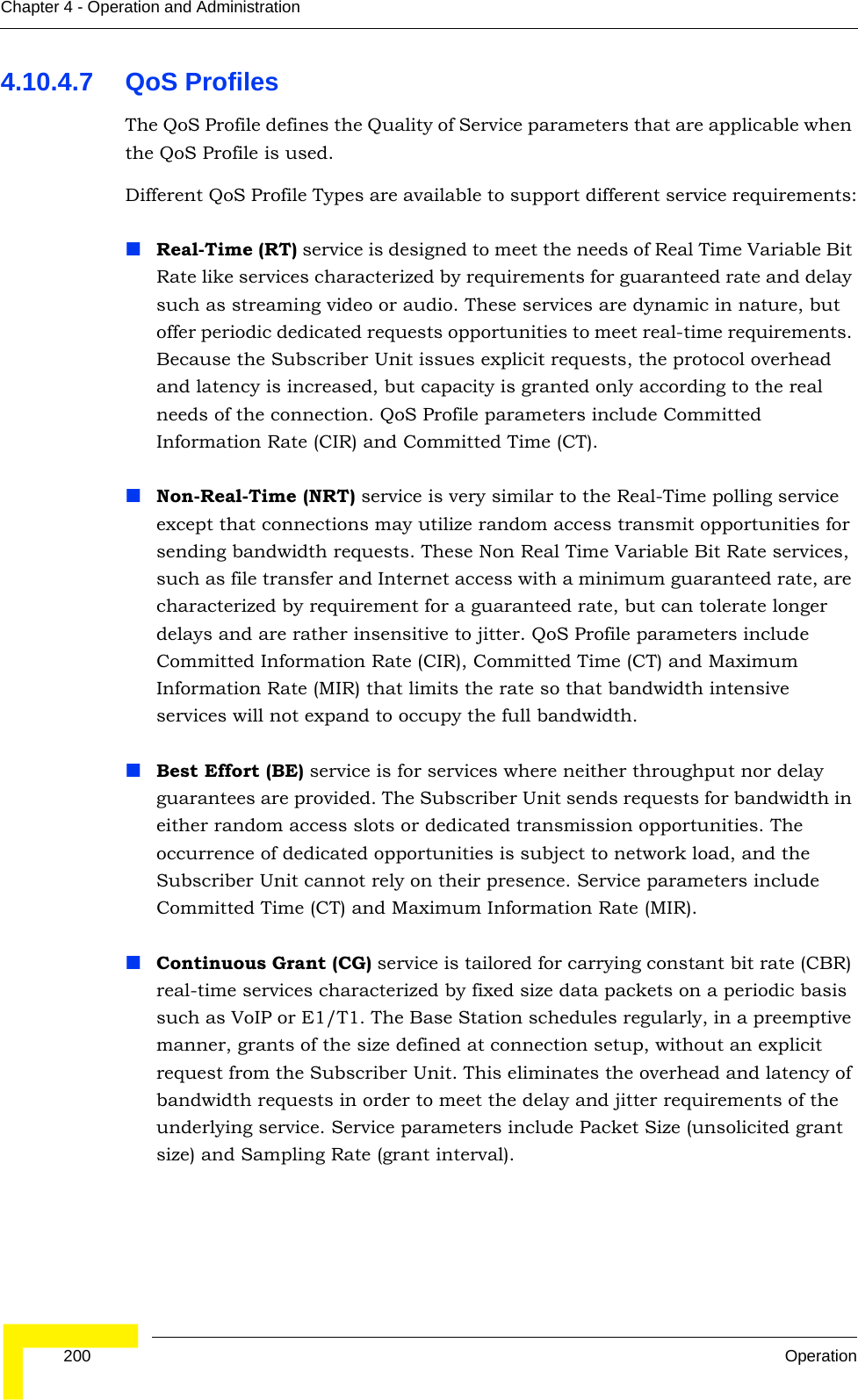  200 OperationChapter 4 - Operation and Administration4.10.4.7 QoS ProfilesThe QoS Profile defines the Quality of Service parameters that are applicable when the QoS Profile is used. Different QoS Profile Types are available to support different service requirements:Real-Time (RT) service is designed to meet the needs of Real Time Variable Bit Rate like services characterized by requirements for guaranteed rate and delay such as streaming video or audio. These services are dynamic in nature, but offer periodic dedicated requests opportunities to meet real-time requirements. Because the Subscriber Unit issues explicit requests, the protocol overhead and latency is increased, but capacity is granted only according to the real needs of the connection. QoS Profile parameters include Committed Information Rate (CIR) and Committed Time (CT).Non-Real-Time (NRT) service is very similar to the Real-Time polling service except that connections may utilize random access transmit opportunities for sending bandwidth requests. These Non Real Time Variable Bit Rate services, such as file transfer and Internet access with a minimum guaranteed rate, are characterized by requirement for a guaranteed rate, but can tolerate longer delays and are rather insensitive to jitter. QoS Profile parameters include Committed Information Rate (CIR), Committed Time (CT) and Maximum Information Rate (MIR) that limits the rate so that bandwidth intensive services will not expand to occupy the full bandwidth. Best Effort (BE) service is for services where neither throughput nor delay guarantees are provided. The Subscriber Unit sends requests for bandwidth in either random access slots or dedicated transmission opportunities. The occurrence of dedicated opportunities is subject to network load, and the Subscriber Unit cannot rely on their presence. Service parameters include Committed Time (CT) and Maximum Information Rate (MIR). Continuous Grant (CG) service is tailored for carrying constant bit rate (CBR) real-time services characterized by fixed size data packets on a periodic basis such as VoIP or E1/T1. The Base Station schedules regularly, in a preemptive manner, grants of the size defined at connection setup, without an explicit request from the Subscriber Unit. This eliminates the overhead and latency of bandwidth requests in order to meet the delay and jitter requirements of the underlying service. Service parameters include Packet Size (unsolicited grant size) and Sampling Rate (grant interval). 