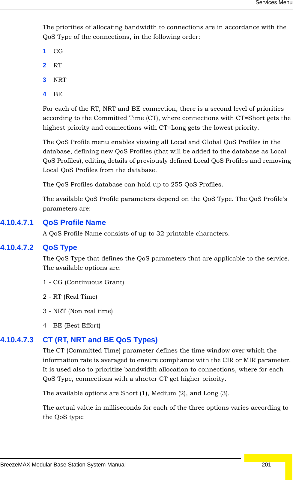 Services MenuBreezeMAX Modular Base Station System Manual 201The priorities of allocating bandwidth to connections are in accordance with the QoS Type of the connections, in the following order:1CG 2RT3NRT4BEFor each of the RT, NRT and BE connection, there is a second level of priorities according to the Committed Time (CT), where connections with CT=Short gets the highest priority and connections with CT=Long gets the lowest priority.The QoS Profile menu enables viewing all Local and Global QoS Profiles in the database, defining new QoS Profiles (that will be added to the database as Local QoS Profiles), editing details of previously defined Local QoS Profiles and removing Local QoS Profiles from the database.The QoS Profiles database can hold up to 255 QoS Profiles.The available QoS Profile parameters depend on the QoS Type. The QoS Profile&apos;s parameters are:4.10.4.7.1 QoS Profile NameA QoS Profile Name consists of up to 32 printable characters.4.10.4.7.2 QoS TypeThe QoS Type that defines the QoS parameters that are applicable to the service. The available options are:1 - CG (Continuous Grant) 2 - RT (Real Time)3 - NRT (Non real time)4 - BE (Best Effort)4.10.4.7.3 CT (RT, NRT and BE QoS Types)The CT (Committed Time) parameter defines the time window over which the information rate is averaged to ensure compliance with the CIR or MIR parameter. It is used also to prioritize bandwidth allocation to connections, where for each QoS Type, connections with a shorter CT get higher priority.The available options are Short (1), Medium (2), and Long (3).The actual value in milliseconds for each of the three options varies according to the QoS type: