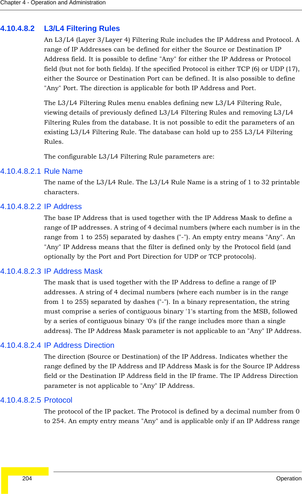  204 OperationChapter 4 - Operation and Administration4.10.4.8.2 L3/L4 Filtering RulesAn L3/L4 (Layer 3/Layer 4) Filtering Rule includes the IP Address and Protocol. A range of IP Addresses can be defined for either the Source or Destination IP Address field. It is possible to define &quot;Any&quot; for either the IP Address or Protocol field (but not for both fields). If the specified Protocol is either TCP (6) or UDP (17), either the Source or Destination Port can be defined. It is also possible to define &quot;Any&quot; Port. The direction is applicable for both IP Address and Port.The L3/L4 Filtering Rules menu enables defining new L3/L4 Filtering Rule, viewing details of previously defined L3/L4 Filtering Rules and removing L3/L4 Filtering Rules from the database. It is not possible to edit the parameters of an existing L3/L4 Filtering Rule. The database can hold up to 255 L3/L4 Filtering Rules.The configurable L3/L4 Filtering Rule parameters are:4.10.4.8.2.1 Rule NameThe name of the L3/L4 Rule. The L3/L4 Rule Name is a string of 1 to 32 printable characters.4.10.4.8.2.2 IP AddressThe base IP Address that is used together with the IP Address Mask to define a range of IP addresses. A string of 4 decimal numbers (where each number is in the range from 1 to 255) separated by dashes (&quot;-&quot;). An empty entry means &quot;Any&quot;. An &quot;Any&quot; IP Address means that the filter is defined only by the Protocol field (and optionally by the Port and Port Direction for UDP or TCP protocols).4.10.4.8.2.3 IP Address MaskThe mask that is used together with the IP Address to define a range of IP addresses. A string of 4 decimal numbers (where each number is in the range from 1 to 255) separated by dashes (&quot;-&quot;). In a binary representation, the string must comprise a series of contiguous binary &apos;1&apos;s starting from the MSB, followed by a series of contiguous binary &apos;0&apos;s (if the range includes more than a single address). The IP Address Mask parameter is not applicable to an &quot;Any&quot; IP Address.4.10.4.8.2.4 IP Address DirectionThe direction (Source or Destination) of the IP Address. Indicates whether the range defined by the IP Address and IP Address Mask is for the Source IP Address field or the Destination IP Address field in the IP frame. The IP Address Direction parameter is not applicable to &quot;Any&quot; IP Address.4.10.4.8.2.5 ProtocolThe protocol of the IP packet. The Protocol is defined by a decimal number from 0 to 254. An empty entry means &quot;Any&quot; and is applicable only if an IP Address range 