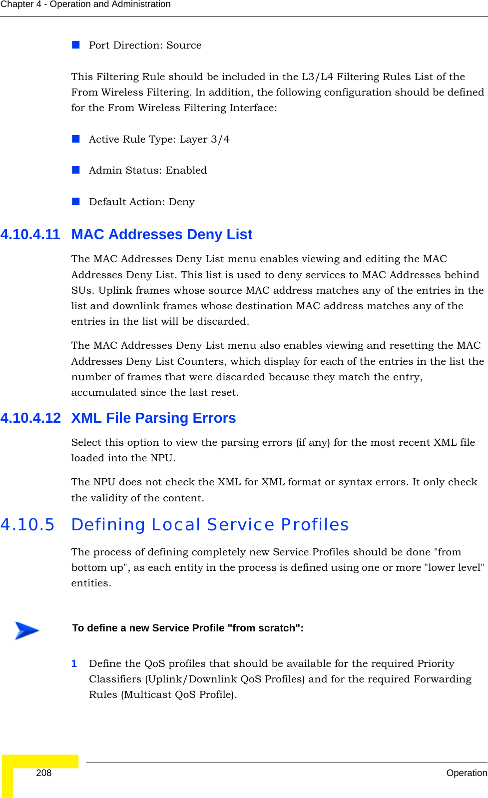  208 OperationChapter 4 - Operation and AdministrationPort Direction: SourceThis Filtering Rule should be included in the L3/L4 Filtering Rules List of the From Wireless Filtering. In addition, the following configuration should be defined for the From Wireless Filtering Interface:Active Rule Type: Layer 3/4Admin Status: EnabledDefault Action: Deny4.10.4.11 MAC Addresses Deny ListThe MAC Addresses Deny List menu enables viewing and editing the MAC Addresses Deny List. This list is used to deny services to MAC Addresses behind SUs. Uplink frames whose source MAC address matches any of the entries in the list and downlink frames whose destination MAC address matches any of the entries in the list will be discarded.The MAC Addresses Deny List menu also enables viewing and resetting the MAC Addresses Deny List Counters, which display for each of the entries in the list the number of frames that were discarded because they match the entry, accumulated since the last reset.4.10.4.12 XML File Parsing ErrorsSelect this option to view the parsing errors (if any) for the most recent XML file loaded into the NPU.The NPU does not check the XML for XML format or syntax errors. It only check the validity of the content. 4.10.5 Defining Local Service ProfilesThe process of defining completely new Service Profiles should be done &quot;from bottom up&quot;, as each entity in the process is defined using one or more &quot;lower level&quot; entities.1Define the QoS profiles that should be available for the required Priority Classifiers (Uplink/Downlink QoS Profiles) and for the required Forwarding Rules (Multicast QoS Profile).To define a new Service Profile &quot;from scratch&quot;: