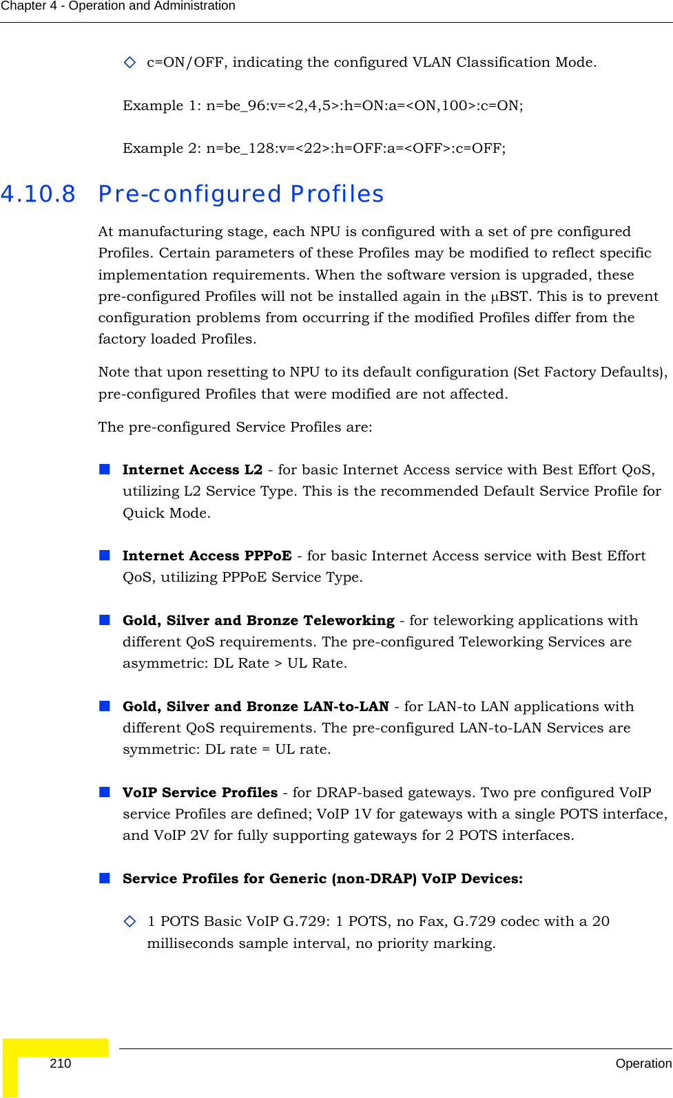  210 OperationChapter 4 - Operation and Administrationc=ON/OFF, indicating the configured VLAN Classification Mode.Example 1: n=be_96:v=&lt;2,4,5&gt;:h=ON:a=&lt;ON,100&gt;:c=ON;Example 2: n=be_128:v=&lt;22&gt;:h=OFF:a=&lt;OFF&gt;:c=OFF;4.10.8 Pre-configured ProfilesAt manufacturing stage, each NPU is configured with a set of pre configured Profiles. Certain parameters of these Profiles may be modified to reflect specific implementation requirements. When the software version is upgraded, these pre-configured Profiles will not be installed again in the μBST. This is to prevent configuration problems from occurring if the modified Profiles differ from the factory loaded Profiles. Note that upon resetting to NPU to its default configuration (Set Factory Defaults), pre-configured Profiles that were modified are not affected.The pre-configured Service Profiles are:Internet Access L2 - for basic Internet Access service with Best Effort QoS, utilizing L2 Service Type. This is the recommended Default Service Profile for Quick Mode.Internet Access PPPoE - for basic Internet Access service with Best Effort QoS, utilizing PPPoE Service Type.Gold, Silver and Bronze Teleworking - for teleworking applications with different QoS requirements. The pre-configured Teleworking Services are asymmetric: DL Rate &gt; UL Rate.Gold, Silver and Bronze LAN-to-LAN - for LAN-to LAN applications with different QoS requirements. The pre-configured LAN-to-LAN Services are symmetric: DL rate = UL rate.VoIP Service Profiles - for DRAP-based gateways. Two pre configured VoIP service Profiles are defined; VoIP 1V for gateways with a single POTS interface, and VoIP 2V for fully supporting gateways for 2 POTS interfaces.Service Profiles for Generic (non-DRAP) VoIP Devices:1 POTS Basic VoIP G.729: 1 POTS, no Fax, G.729 codec with a 20 milliseconds sample interval, no priority marking.