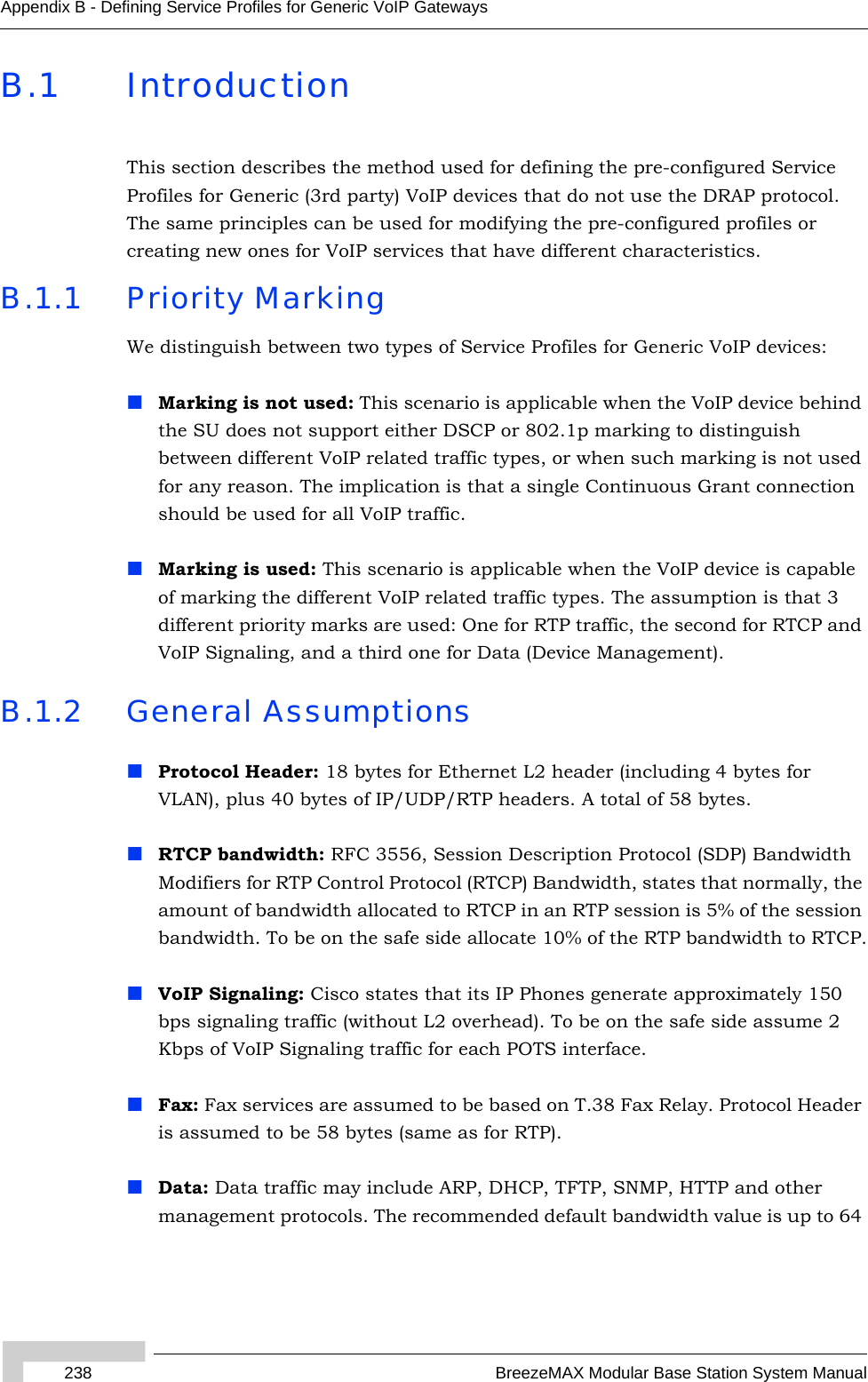 238 BreezeMAX Modular Base Station System ManualAppendix B - Defining Service Profiles for Generic VoIP GatewaysB.1 IntroductionThis section describes the method used for defining the pre-configured Service Profiles for Generic (3rd party) VoIP devices that do not use the DRAP protocol. The same principles can be used for modifying the pre-configured profiles or creating new ones for VoIP services that have different characteristics.B.1.1 Priority MarkingWe distinguish between two types of Service Profiles for Generic VoIP devices:Marking is not used: This scenario is applicable when the VoIP device behind the SU does not support either DSCP or 802.1p marking to distinguish between different VoIP related traffic types, or when such marking is not used for any reason. The implication is that a single Continuous Grant connection should be used for all VoIP traffic. Marking is used: This scenario is applicable when the VoIP device is capable of marking the different VoIP related traffic types. The assumption is that 3 different priority marks are used: One for RTP traffic, the second for RTCP and VoIP Signaling, and a third one for Data (Device Management).B.1.2 General AssumptionsProtocol Header: 18 bytes for Ethernet L2 header (including 4 bytes for VLAN), plus 40 bytes of IP/UDP/RTP headers. A total of 58 bytes.RTCP bandwidth: RFC 3556, Session Description Protocol (SDP) Bandwidth Modifiers for RTP Control Protocol (RTCP) Bandwidth, states that normally, the amount of bandwidth allocated to RTCP in an RTP session is 5% of the session bandwidth. To be on the safe side allocate 10% of the RTP bandwidth to RTCP.VoIP Signaling: Cisco states that its IP Phones generate approximately 150 bps signaling traffic (without L2 overhead). To be on the safe side assume 2 Kbps of VoIP Signaling traffic for each POTS interface. Fax: Fax services are assumed to be based on T.38 Fax Relay. Protocol Header is assumed to be 58 bytes (same as for RTP).Data: Data traffic may include ARP, DHCP, TFTP, SNMP, HTTP and other management protocols. The recommended default bandwidth value is up to 64 