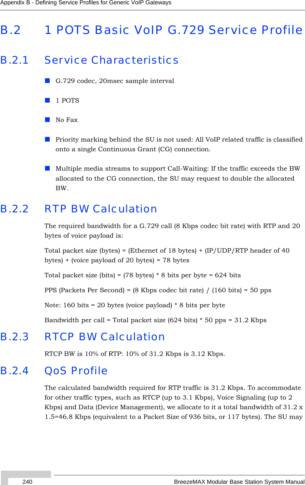 240 BreezeMAX Modular Base Station System ManualAppendix B - Defining Service Profiles for Generic VoIP GatewaysB.2 1 POTS Basic VoIP G.729 Service ProfileB.2.1 Service CharacteristicsG.729 codec, 20msec sample interval1 POTSNo FaxPriority marking behind the SU is not used: All VoIP related traffic is classified onto a single Continuous Grant (CG) connection.Multiple media streams to support Call-Waiting: If the traffic exceeds the BW allocated to the CG connection, the SU may request to double the allocated BW. B.2.2 RTP BW CalculationThe required bandwidth for a G.729 call (8 Kbps codec bit rate) with RTP and 20 bytes of voice payload is:Total packet size (bytes) = (Ethernet of 18 bytes) + (IP/UDP/RTP header of 40 bytes) + (voice payload of 20 bytes) = 78 bytesTotal packet size (bits) = (78 bytes) * 8 bits per byte = 624 bitsPPS (Packets Per Second) = (8 Kbps codec bit rate) / (160 bits) = 50 ppsNote: 160 bits = 20 bytes (voice payload) * 8 bits per byteBandwidth per call = Total packet size (624 bits) * 50 pps = 31.2 KbpsB.2.3 RTCP BW CalculationRTCP BW is 10% of RTP: 10% of 31.2 Kbps is 3.12 Kbps.B.2.4 QoS ProfileThe calculated bandwidth required for RTP traffic is 31.2 Kbps. To accommodate for other traffic types, such as RTCP (up to 3.1 Kbps), Voice Signaling (up to 2 Kbps) and Data (Device Management), we allocate to it a total bandwidth of 31.2 x 1.5=46.8 Kbps (equivalent to a Packet Size of 936 bits, or 117 bytes). The SU may 