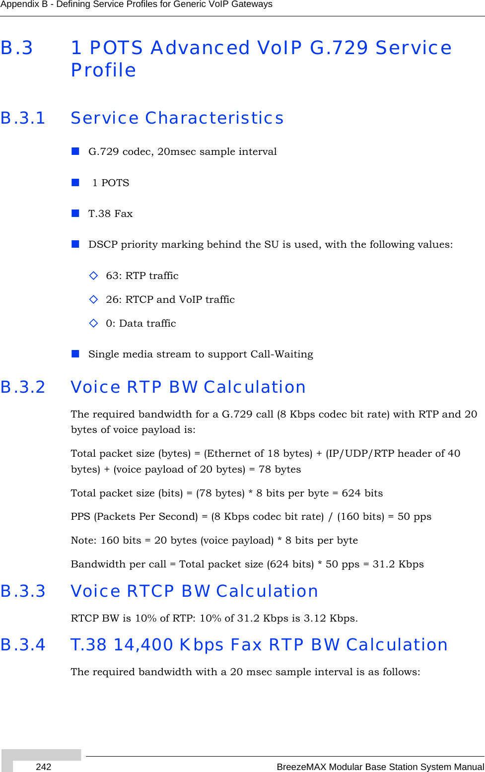 242 BreezeMAX Modular Base Station System ManualAppendix B - Defining Service Profiles for Generic VoIP GatewaysB.3 1 POTS Advanced VoIP G.729 Service ProfileB.3.1 Service CharacteristicsG.729 codec, 20msec sample interval 1 POTST.38 FaxDSCP priority marking behind the SU is used, with the following values:63: RTP traffic 26: RTCP and VoIP traffic0: Data trafficSingle media stream to support Call-WaitingB.3.2 Voice RTP BW CalculationThe required bandwidth for a G.729 call (8 Kbps codec bit rate) with RTP and 20 bytes of voice payload is:Total packet size (bytes) = (Ethernet of 18 bytes) + (IP/UDP/RTP header of 40 bytes) + (voice payload of 20 bytes) = 78 bytesTotal packet size (bits) = (78 bytes) * 8 bits per byte = 624 bitsPPS (Packets Per Second) = (8 Kbps codec bit rate) / (160 bits) = 50 ppsNote: 160 bits = 20 bytes (voice payload) * 8 bits per byteBandwidth per call = Total packet size (624 bits) * 50 pps = 31.2 KbpsB.3.3 Voice RTCP BW CalculationRTCP BW is 10% of RTP: 10% of 31.2 Kbps is 3.12 Kbps.B.3.4 T.38 14,400 Kbps Fax RTP BW CalculationThe required bandwidth with a 20 msec sample interval is as follows: