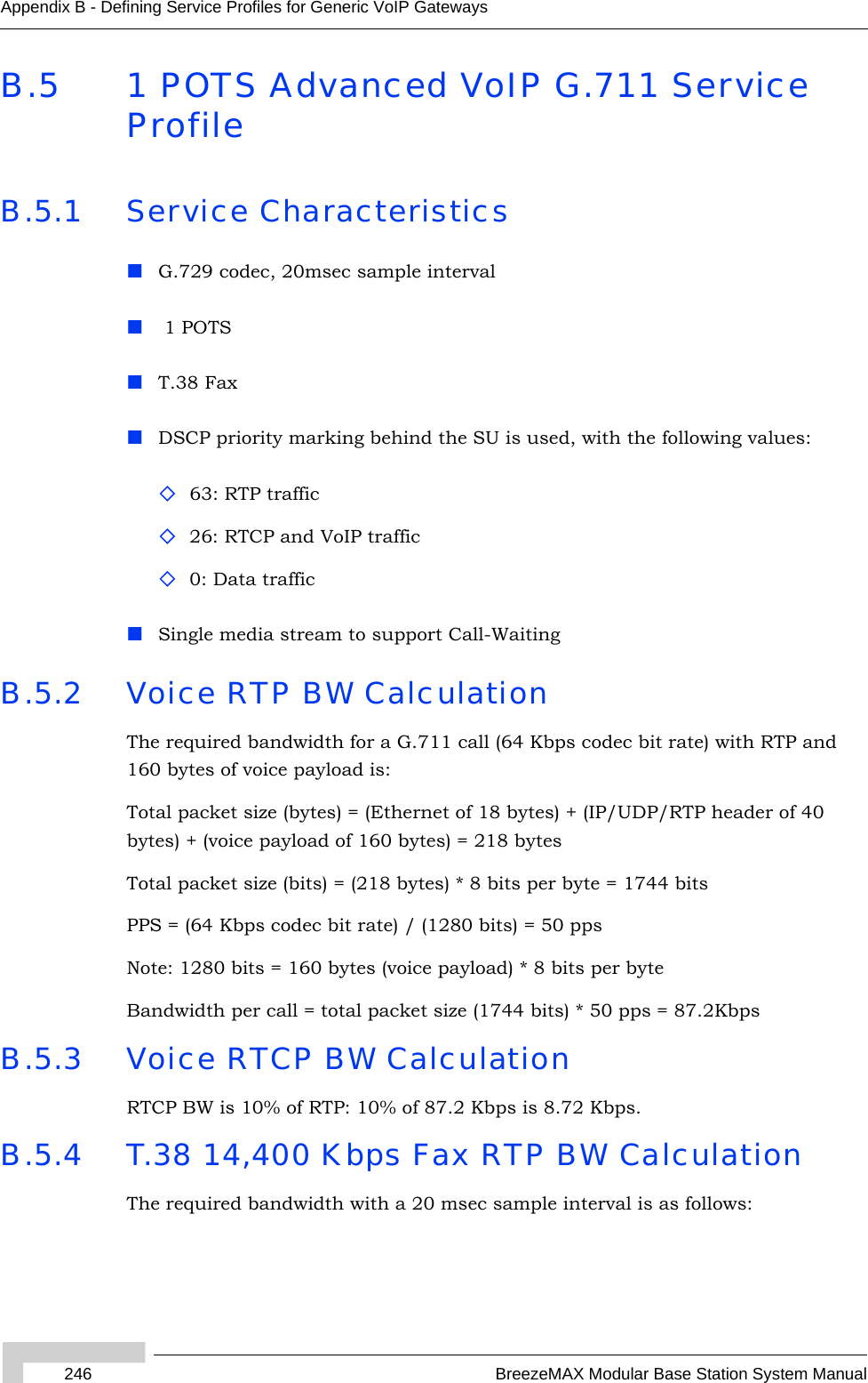 246 BreezeMAX Modular Base Station System ManualAppendix B - Defining Service Profiles for Generic VoIP GatewaysB.5 1 POTS Advanced VoIP G.711 Service ProfileB.5.1 Service CharacteristicsG.729 codec, 20msec sample interval 1 POTST.38 FaxDSCP priority marking behind the SU is used, with the following values: 63: RTP traffic 26: RTCP and VoIP traffic0: Data trafficSingle media stream to support Call-WaitingB.5.2 Voice RTP BW CalculationThe required bandwidth for a G.711 call (64 Kbps codec bit rate) with RTP and 160 bytes of voice payload is:Total packet size (bytes) = (Ethernet of 18 bytes) + (IP/UDP/RTP header of 40 bytes) + (voice payload of 160 bytes) = 218 bytesTotal packet size (bits) = (218 bytes) * 8 bits per byte = 1744 bitsPPS = (64 Kbps codec bit rate) / (1280 bits) = 50 ppsNote: 1280 bits = 160 bytes (voice payload) * 8 bits per byteBandwidth per call = total packet size (1744 bits) * 50 pps = 87.2KbpsB.5.3 Voice RTCP BW CalculationRTCP BW is 10% of RTP: 10% of 87.2 Kbps is 8.72 Kbps.B.5.4 T.38 14,400 Kbps Fax RTP BW CalculationThe required bandwidth with a 20 msec sample interval is as follows: