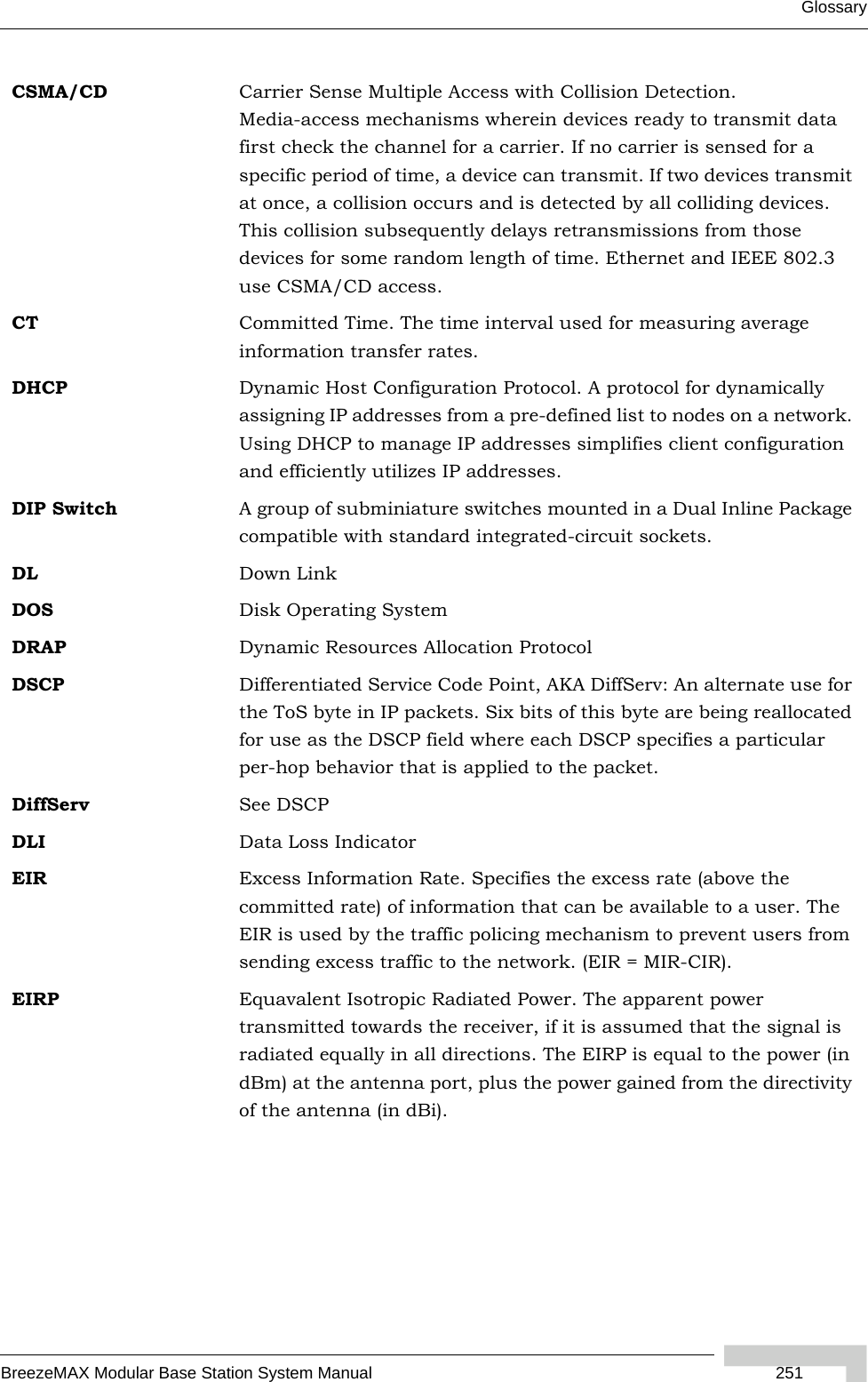 GlossaryBreezeMAX Modular Base Station System Manual  251CSMA/CD Carrier Sense Multiple Access with Collision Detection. Media-access mechanisms wherein devices ready to transmit data first check the channel for a carrier. If no carrier is sensed for a specific period of time, a device can transmit. If two devices transmit at once, a collision occurs and is detected by all colliding devices. This collision subsequently delays retransmissions from those devices for some random length of time. Ethernet and IEEE 802.3 use CSMA/CD access.CT Committed Time. The time interval used for measuring average information transfer rates.DHCP Dynamic Host Configuration Protocol. A protocol for dynamically assigning IP addresses from a pre-defined list to nodes on a network. Using DHCP to manage IP addresses simplifies client configuration and efficiently utilizes IP addresses. DIP Switch A group of subminiature switches mounted in a Dual Inline Package compatible with standard integrated-circuit sockets. DL Down LinkDOS Disk Operating SystemDRAP Dynamic Resources Allocation ProtocolDSCP Differentiated Service Code Point, AKA DiffServ: An alternate use for the ToS byte in IP packets. Six bits of this byte are being reallocated for use as the DSCP field where each DSCP specifies a particular per-hop behavior that is applied to the packet.DiffServ See DSCPDLI Data Loss IndicatorEIR Excess Information Rate. Specifies the excess rate (above the committed rate) of information that can be available to a user. The EIR is used by the traffic policing mechanism to prevent users from sending excess traffic to the network. (EIR = MIR-CIR).EIRP Equavalent Isotropic Radiated Power. The apparent power transmitted towards the receiver, if it is assumed that the signal is radiated equally in all directions. The EIRP is equal to the power (in dBm) at the antenna port, plus the power gained from the directivity of the antenna (in dBi).