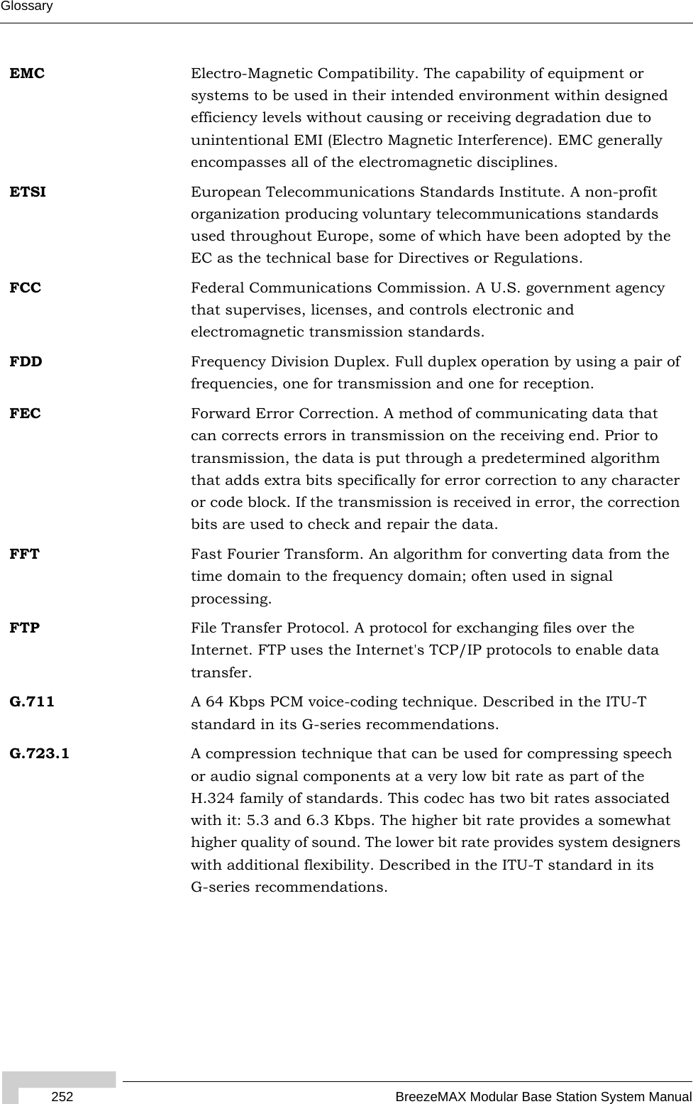 252 BreezeMAX Modular Base Station System ManualGlossaryEMC Electro-Magnetic Compatibility. The capability of equipment or systems to be used in their intended environment within designed efficiency levels without causing or receiving degradation due to unintentional EMI (Electro Magnetic Interference). EMC generally encompasses all of the electromagnetic disciplines. ETSI European Telecommunications Standards Institute. A non-profit organization producing voluntary telecommunications standards used throughout Europe, some of which have been adopted by the EC as the technical base for Directives or Regulations. FCC Federal Communications Commission. A U.S. government agency that supervises, licenses, and controls electronic and electromagnetic transmission standards. FDD Frequency Division Duplex. Full duplex operation by using a pair of frequencies, one for transmission and one for reception.FEC Forward Error Correction. A method of communicating data that can corrects errors in transmission on the receiving end. Prior to transmission, the data is put through a predetermined algorithm that adds extra bits specifically for error correction to any character or code block. If the transmission is received in error, the correction bits are used to check and repair the data.FFT Fast Fourier Transform. An algorithm for converting data from the time domain to the frequency domain; often used in signal processing.FTP File Transfer Protocol. A protocol for exchanging files over the Internet. FTP uses the Internet&apos;s TCP/IP protocols to enable data transfer.G.711 A 64 Kbps PCM voice-coding technique. Described in the ITU-T standard in its G-series recommendations. G.723.1 A compression technique that can be used for compressing speech or audio signal components at a very low bit rate as part of the H.324 family of standards. This codec has two bit rates associated with it: 5.3 and 6.3 Kbps. The higher bit rate provides a somewhat higher quality of sound. The lower bit rate provides system designers with additional flexibility. Described in the ITU-T standard in its G-series recommendations. 