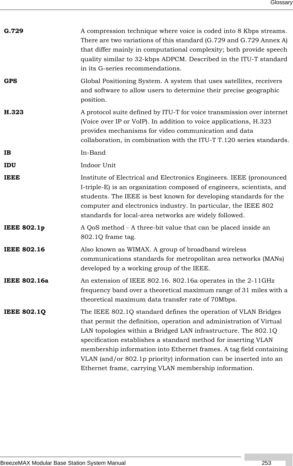 GlossaryBreezeMAX Modular Base Station System Manual  253G.729 A compression technique where voice is coded into 8 Kbps streams. There are two variations of this standard (G.729 and G.729 Annex A) that differ mainly in computational complexity; both provide speech quality similar to 32-kbps ADPCM. Described in the ITU-T standard in its G-series recommendations.GPS Global Positioning System. A system that uses satellites, receivers and software to allow users to determine their precise geographic position.H.323 A protocol suite defined by ITU-T for voice transmission over internet (Voice over IP or VoIP). In addition to voice applications, H.323 provides mechanisms for video communication and data collaboration, in combination with the ITU-T T.120 series standards.IB In-BandIDU Indoor UnitIEEE Institute of Electrical and Electronics Engineers. IEEE (pronounced I-triple-E) is an organization composed of engineers, scientists, and students. The IEEE is best known for developing standards for the computer and electronics industry. In particular, the IEEE 802 standards for local-area networks are widely followed.IEEE 802.1p A QoS method - A three-bit value that can be placed inside an 802.1Q frame tag. IEEE 802.16 Also known as WIMAX. A group of broadband wireless communications standards for metropolitan area networks (MANs) developed by a working group of the IEEE.IEEE 802.16a An extension of IEEE 802.16. 802.16a operates in the 2-11GHz frequency band over a theoretical maximum range of 31 miles with a theoretical maximum data transfer rate of 70Mbps.IEEE 802.1Q The IEEE 802.1Q standard defines the operation of VLAN Bridges that permit the definition, operation and administration of Virtual LAN topologies within a Bridged LAN infrastructure. The 802.1Q specification establishes a standard method for inserting VLAN membership information into Ethernet frames. A tag field containing VLAN (and/or 802.1p priority) information can be inserted into an Ethernet frame, carrying VLAN membership information.