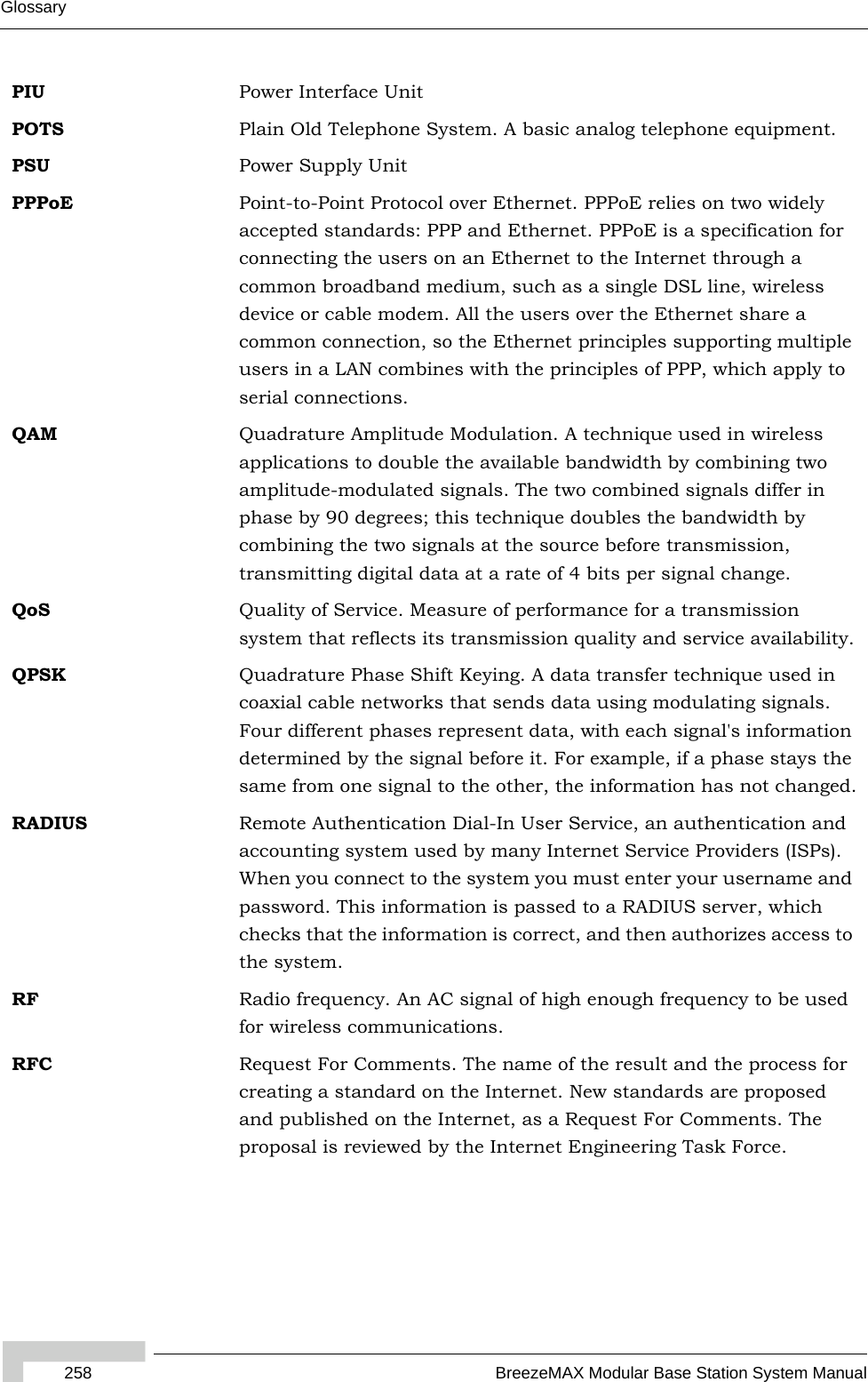 258 BreezeMAX Modular Base Station System ManualGlossaryPIU Power Interface UnitPOTS Plain Old Telephone System. A basic analog telephone equipment.PSU Power Supply UnitPPPoE Point-to-Point Protocol over Ethernet. PPPoE relies on two widely accepted standards: PPP and Ethernet. PPPoE is a specification for connecting the users on an Ethernet to the Internet through a common broadband medium, such as a single DSL line, wireless device or cable modem. All the users over the Ethernet share a common connection, so the Ethernet principles supporting multiple users in a LAN combines with the principles of PPP, which apply to serial connections.QAM Quadrature Amplitude Modulation. A technique used in wireless applications to double the available bandwidth by combining two amplitude-modulated signals. The two combined signals differ in phase by 90 degrees; this technique doubles the bandwidth by combining the two signals at the source before transmission, transmitting digital data at a rate of 4 bits per signal change.  QoS Quality of Service. Measure of performance for a transmission system that reflects its transmission quality and service availability.QPSK Quadrature Phase Shift Keying. A data transfer technique used in coaxial cable networks that sends data using modulating signals. Four different phases represent data, with each signal&apos;s information determined by the signal before it. For example, if a phase stays the same from one signal to the other, the information has not changed.RADIUS Remote Authentication Dial-In User Service, an authentication and accounting system used by many Internet Service Providers (ISPs). When you connect to the system you must enter your username and password. This information is passed to a RADIUS server, which checks that the information is correct, and then authorizes access to the system.RF Radio frequency. An AC signal of high enough frequency to be used for wireless communications. RFC Request For Comments. The name of the result and the process for creating a standard on the Internet. New standards are proposed and published on the Internet, as a Request For Comments. The proposal is reviewed by the Internet Engineering Task Force.