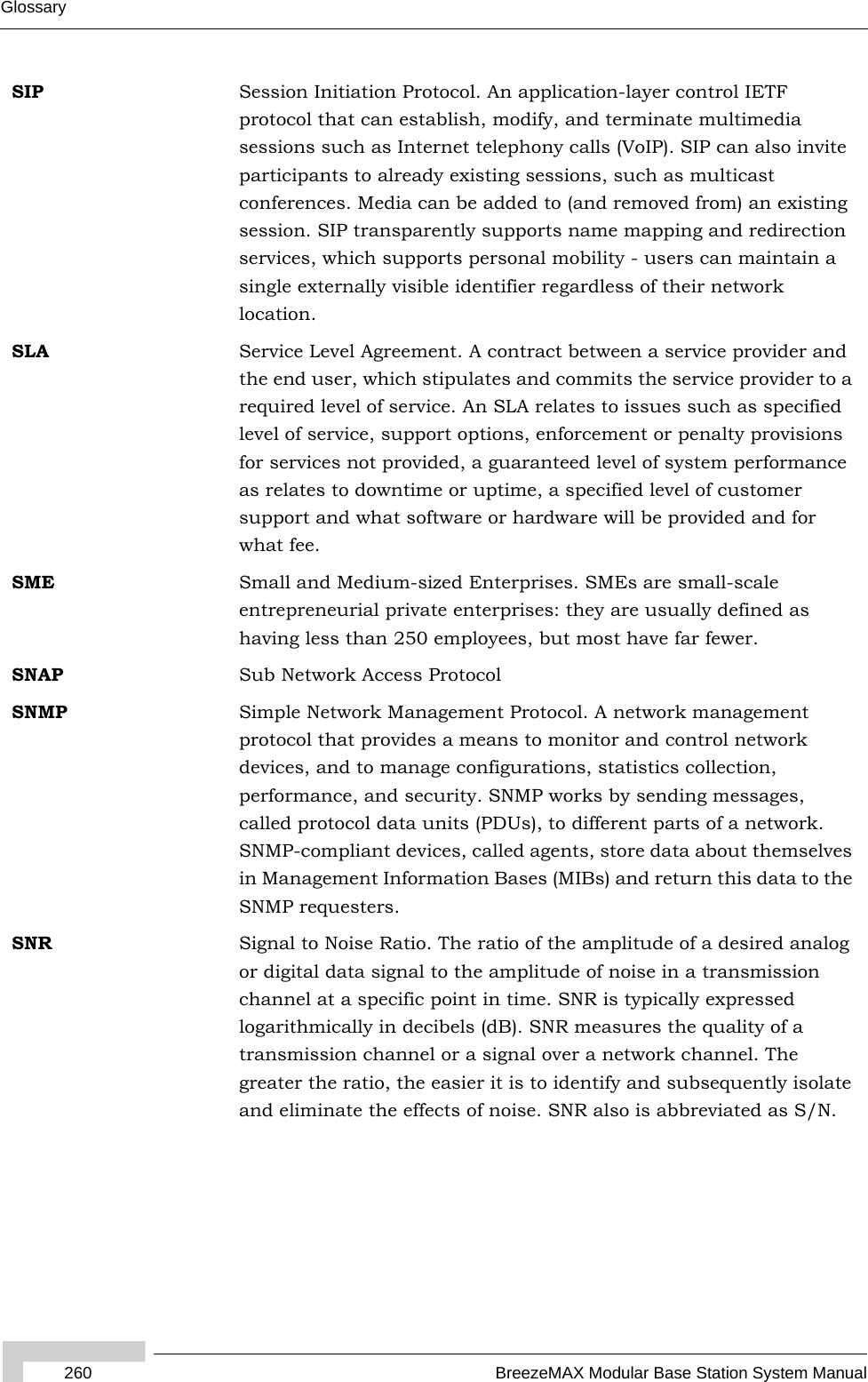 260 BreezeMAX Modular Base Station System ManualGlossarySIP Session Initiation Protocol. An application-layer control IETF protocol that can establish, modify, and terminate multimedia sessions such as Internet telephony calls (VoIP). SIP can also invite participants to already existing sessions, such as multicast conferences. Media can be added to (and removed from) an existing session. SIP transparently supports name mapping and redirection services, which supports personal mobility - users can maintain a single externally visible identifier regardless of their network location.SLA Service Level Agreement. A contract between a service provider and the end user, which stipulates and commits the service provider to a required level of service. An SLA relates to issues such as specified level of service, support options, enforcement or penalty provisions for services not provided, a guaranteed level of system performance as relates to downtime or uptime, a specified level of customer support and what software or hardware will be provided and for what fee.SME Small and Medium-sized Enterprises. SMEs are small-scale entrepreneurial private enterprises: they are usually defined as having less than 250 employees, but most have far fewer.SNAP Sub Network Access ProtocolSNMP Simple Network Management Protocol. A network management protocol that provides a means to monitor and control network devices, and to manage configurations, statistics collection, performance, and security. SNMP works by sending messages, called protocol data units (PDUs), to different parts of a network. SNMP-compliant devices, called agents, store data about themselves in Management Information Bases (MIBs) and return this data to the SNMP requesters.SNR Signal to Noise Ratio. The ratio of the amplitude of a desired analog or digital data signal to the amplitude of noise in a transmission channel at a specific point in time. SNR is typically expressed logarithmically in decibels (dB). SNR measures the quality of a transmission channel or a signal over a network channel. The greater the ratio, the easier it is to identify and subsequently isolate and eliminate the effects of noise. SNR also is abbreviated as S/N.