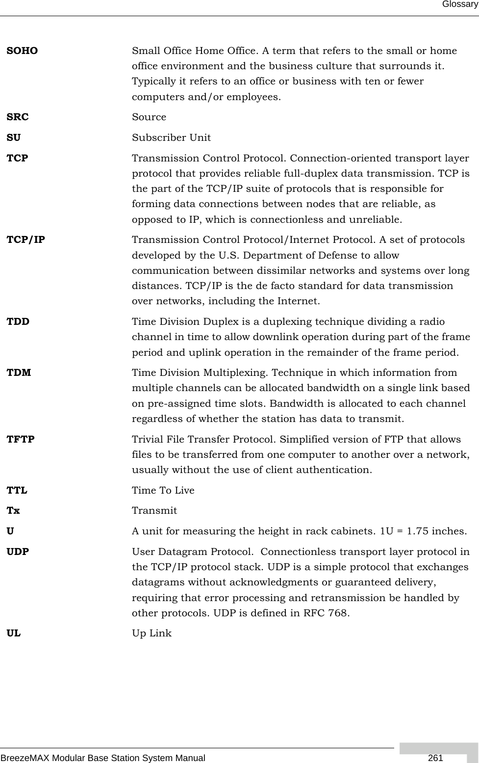 GlossaryBreezeMAX Modular Base Station System Manual  261SOHO Small Office Home Office. A term that refers to the small or home office environment and the business culture that surrounds it. Typically it refers to an office or business with ten or fewer computers and/or employees.SRC SourceSU Subscriber UnitTCP Transmission Control Protocol. Connection-oriented transport layer protocol that provides reliable full-duplex data transmission. TCP is the part of the TCP/IP suite of protocols that is responsible for forming data connections between nodes that are reliable, as opposed to IP, which is connectionless and unreliable.   TCP/IP Transmission Control Protocol/Internet Protocol. A set of protocols developed by the U.S. Department of Defense to allow communication between dissimilar networks and systems over long distances. TCP/IP is the de facto standard for data transmission over networks, including the Internet.TDD Time Division Duplex is a duplexing technique dividing a radio channel in time to allow downlink operation during part of the frame period and uplink operation in the remainder of the frame period.TDM Time Division Multiplexing. Technique in which information from multiple channels can be allocated bandwidth on a single link based on pre-assigned time slots. Bandwidth is allocated to each channel regardless of whether the station has data to transmit.TFTP Trivial File Transfer Protocol. Simplified version of FTP that allows files to be transferred from one computer to another over a network, usually without the use of client authentication.TTL Time To LiveTx TransmitUA unit for measuring the height in rack cabinets. 1U = 1.75 inches.UDP User Datagram Protocol.  Connectionless transport layer protocol in the TCP/IP protocol stack. UDP is a simple protocol that exchanges datagrams without acknowledgments or guaranteed delivery, requiring that error processing and retransmission be handled by other protocols. UDP is defined in RFC 768.   UL Up Link