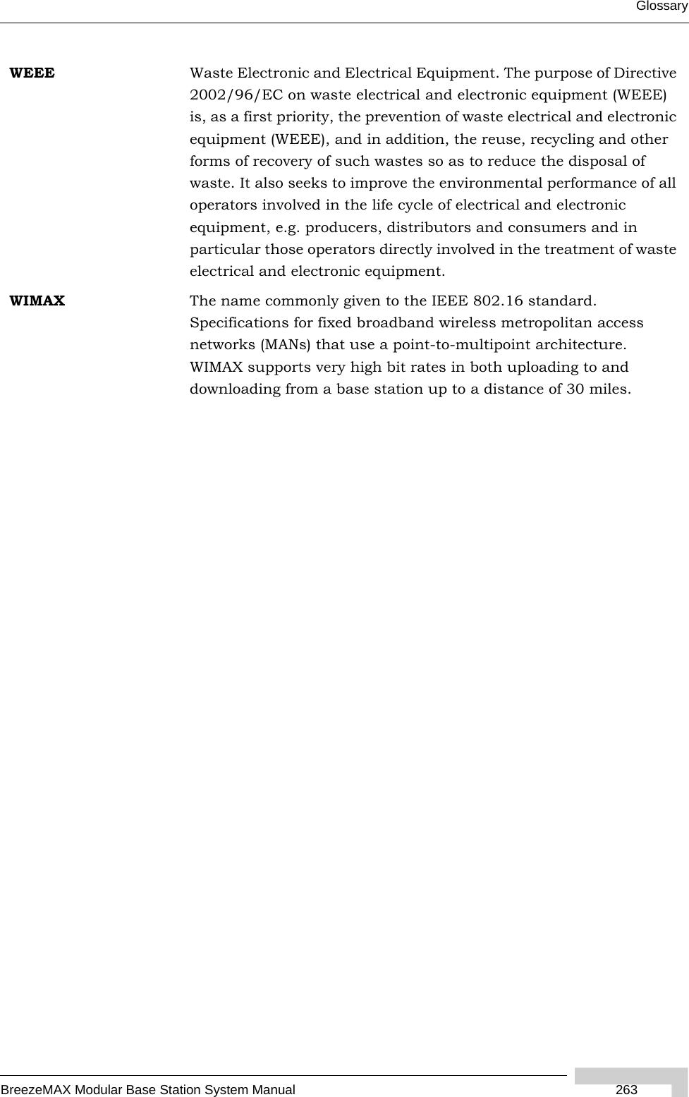 GlossaryBreezeMAX Modular Base Station System Manual  263WEEE Waste Electronic and Electrical Equipment. The purpose of Directive 2002/96/EC on waste electrical and electronic equipment (WEEE) is, as a first priority, the prevention of waste electrical and electronic equipment (WEEE), and in addition, the reuse, recycling and other forms of recovery of such wastes so as to reduce the disposal of waste. It also seeks to improve the environmental performance of all operators involved in the life cycle of electrical and electronic equipment, e.g. producers, distributors and consumers and in particular those operators directly involved in the treatment of waste electrical and electronic equipment.WIMAX The name commonly given to the IEEE 802.16 standard. Specifications for fixed broadband wireless metropolitan access networks (MANs) that use a point-to-multipoint architecture. WIMAX supports very high bit rates in both uploading to and downloading from a base station up to a distance of 30 miles.