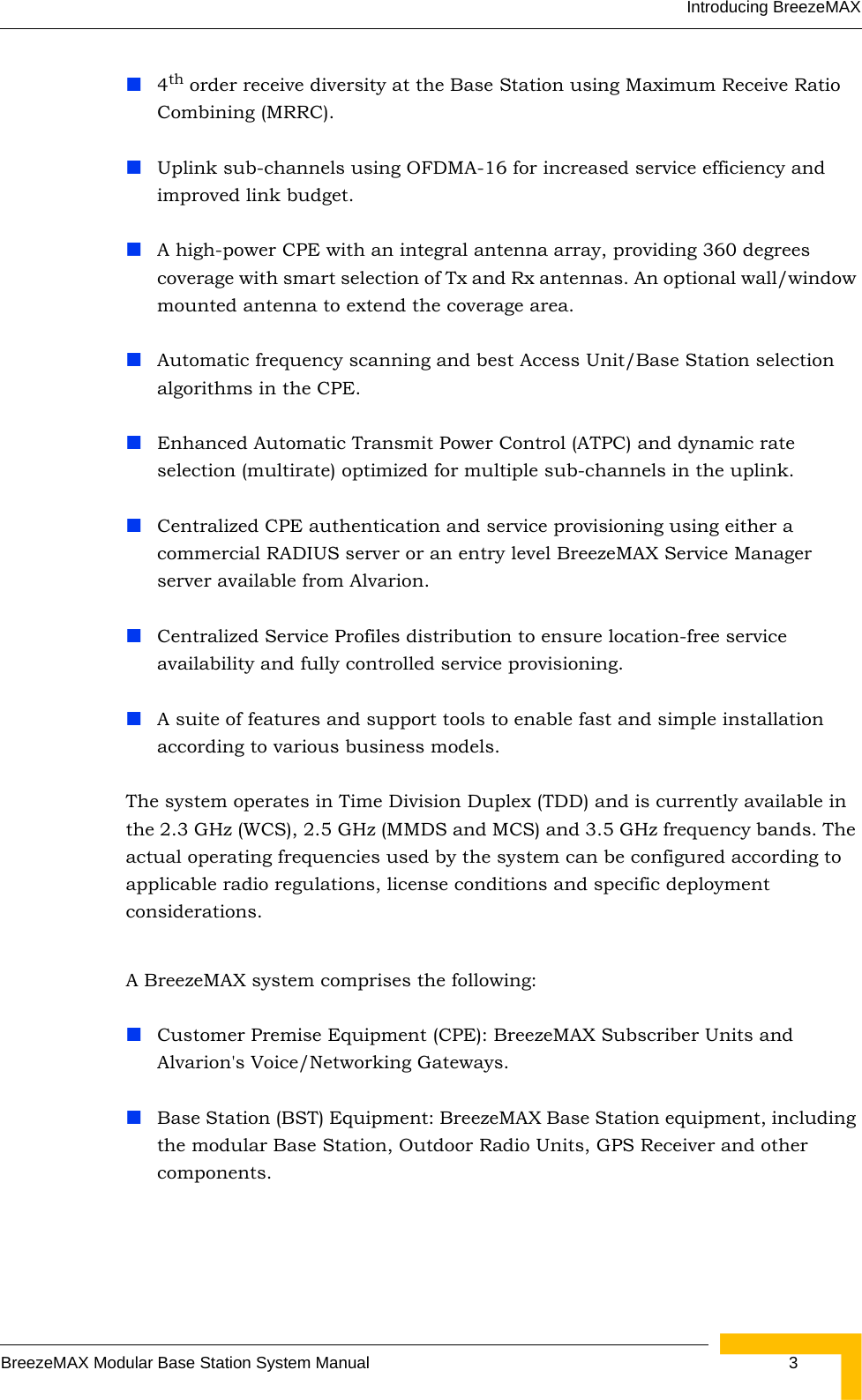 Introducing BreezeMAXBreezeMAX Modular Base Station System Manual  34th order receive diversity at the Base Station using Maximum Receive Ratio Combining (MRRC). Uplink sub-channels using OFDMA-16 for increased service efficiency and improved link budget.A high-power CPE with an integral antenna array, providing 360 degrees coverage with smart selection of Tx and Rx antennas. An optional wall/window mounted antenna to extend the coverage area.Automatic frequency scanning and best Access Unit/Base Station selection algorithms in the CPE.Enhanced Automatic Transmit Power Control (ATPC) and dynamic rate selection (multirate) optimized for multiple sub-channels in the uplink.Centralized CPE authentication and service provisioning using either a commercial RADIUS server or an entry level BreezeMAX Service Manager server available from Alvarion.Centralized Service Profiles distribution to ensure location-free service availability and fully controlled service provisioning.A suite of features and support tools to enable fast and simple installation according to various business models. The system operates in Time Division Duplex (TDD) and is currently available in the 2.3 GHz (WCS), 2.5 GHz (MMDS and MCS) and 3.5 GHz frequency bands. The actual operating frequencies used by the system can be configured according to applicable radio regulations, license conditions and specific deployment considerations.A BreezeMAX system comprises the following:Customer Premise Equipment (CPE): BreezeMAX Subscriber Units and Alvarion&apos;s Voice/Networking Gateways.Base Station (BST) Equipment: BreezeMAX Base Station equipment, including the modular Base Station, Outdoor Radio Units, GPS Receiver and other components.