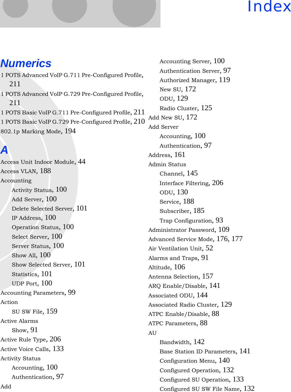 IndexNumerics1 POTS Advanced VoIP G.711 Pre-Configured Profile, 2111 POTS Advanced VoIP G.729 Pre-Configured Profile, 2111 POTS Basic VoIP G.711 Pre-Configured Profile, 2111 POTS Basic VoIP G.729 Pre-Configured Profile, 210802.1p Marking Mode, 194AAccess Unit Indoor Module, 44Access VLAN, 188AccountingActivity Status, 100Add Server, 100Delete Selected Server, 101IP Address, 100Operation Status, 100Select Server, 100Server Status, 100Show All, 100Show Selected Server, 101Statistics, 101UDP Port, 100Accounting Parameters, 99ActionSU SW File, 159Active AlarmsShow, 91Active Rule Type, 206Active Voice Calls, 133Activity StatusAccounting, 100Authentication, 97AddAccounting Server, 100Authentication Server, 97Authorized Manager, 119New SU, 172ODU, 129Radio Cluster, 125Add New SU, 172Add ServerAccounting, 100Authentication, 97Address, 161Admin StatusChannel, 145Interface Filtering, 206ODU, 130Service, 188Subscriber, 185Trap Configuration, 93Administrator Password, 109Advanced Service Mode, 176, 177Air Ventilation Unit, 52Alarms and Traps, 91Altitude, 106Antenna Selection, 157ARQ Enable/Disable, 141Associated ODU, 144Associated Radio Cluster, 129ATPC Enable/Disable, 88ATPC Parameters, 88AUBandwidth, 142Base Station ID Parameters, 141Configuration Menu, 140Configured Operation, 132Configured SU Operation, 133Configured SU SW File Name, 132