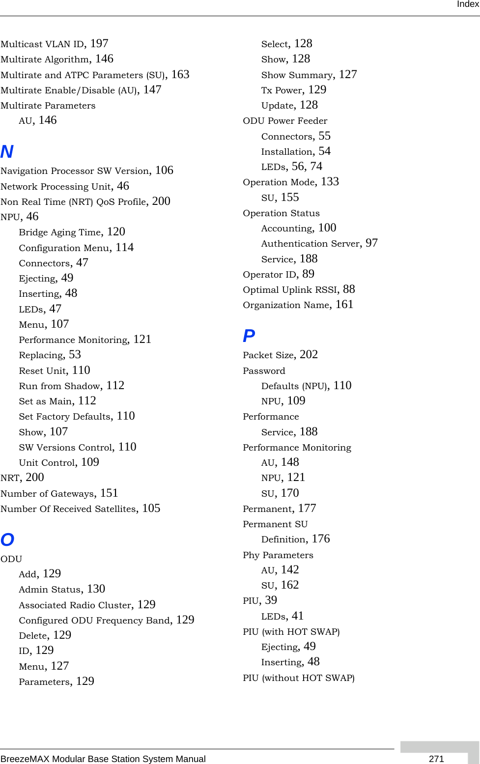 IndexBreezeMAX Modular Base Station System Manual  271Multicast VLAN ID, 197Multirate Algorithm, 146Multirate and ATPC Parameters (SU), 163Multirate Enable/Disable (AU), 147Multirate ParametersAU, 146NNavigation Processor SW Version, 106Network Processing Unit, 46Non Real Time (NRT) QoS Profile, 200NPU, 46Bridge Aging Time, 120Configuration Menu, 114Connectors, 47Ejecting, 49Inserting, 48LEDs, 47Menu, 107Performance Monitoring, 121Replacing, 53Reset Unit, 110Run from Shadow, 112Set as Main, 112Set Factory Defaults, 110Show, 107SW Versions Control, 110Unit Control, 109NRT, 200Number of Gateways, 151Number Of Received Satellites, 105OODUAdd, 129Admin Status, 130Associated Radio Cluster, 129Configured ODU Frequency Band, 129Delete, 129ID, 129Menu, 127Parameters, 129Select, 128Show, 128Show Summary, 127Tx Power, 129Update, 128ODU Power FeederConnectors, 55Installation, 54LEDs, 56, 74Operation Mode, 133SU, 155Operation StatusAccounting, 100Authentication Server, 97Service, 188Operator ID, 89Optimal Uplink RSSI, 88Organization Name, 161PPacket Size, 202PasswordDefaults (NPU), 110NPU, 109PerformanceService, 188Performance MonitoringAU, 148NPU, 121SU, 170Permanent, 177Permanent SUDefinition, 176Phy ParametersAU, 142SU, 162PIU, 39LEDs, 41PIU (with HOT SWAP)Ejecting, 49Inserting, 48PIU (without HOT SWAP)