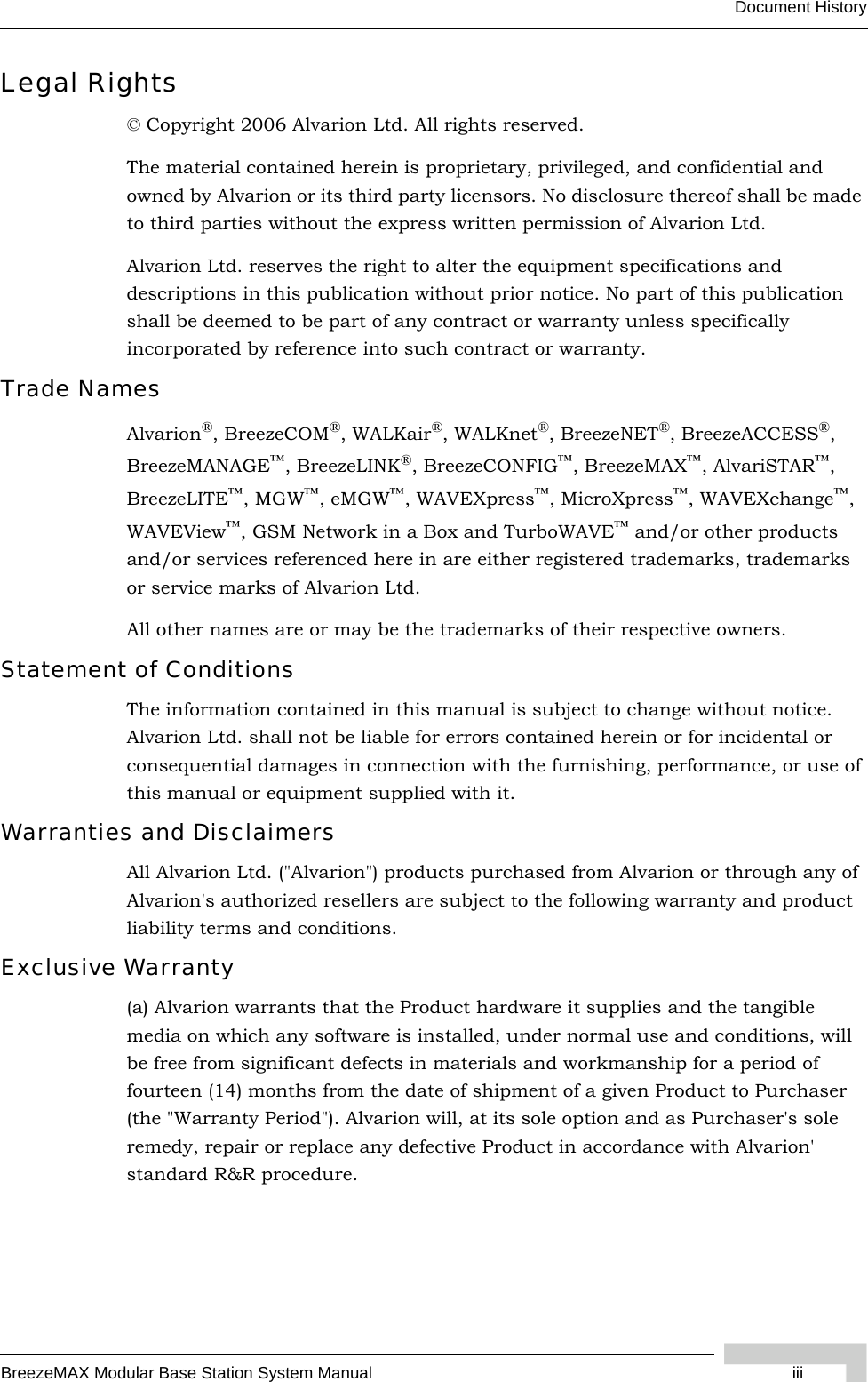 BreezeMAX Modular Base Station System Manual iiiDocument HistoryLegal Rights© Copyright 2006 Alvarion Ltd. All rights reserved.The material contained herein is proprietary, privileged, and confidential and owned by Alvarion or its third party licensors. No disclosure thereof shall be made to third parties without the express written permission of Alvarion Ltd.Alvarion Ltd. reserves the right to alter the equipment specifications and descriptions in this publication without prior notice. No part of this publication shall be deemed to be part of any contract or warranty unless specifically incorporated by reference into such contract or warranty.Trade NamesAlvarion®, BreezeCOM®, WALKair®, WALKnet®, BreezeNET®, BreezeACCESS®, BreezeMANAGE™, BreezeLINK®, BreezeCONFIG™, BreezeMAX™, AlvariSTAR™, BreezeLITE™, MGW™, eMGW™, WAVEXpress™, MicroXpress™, WAVEXchange™, WAVEView™, GSM Network in a Box and TurboWAVE™ and/or other products and/or services referenced here in are either registered trademarks, trademarks or service marks of Alvarion Ltd.All other names are or may be the trademarks of their respective owners.Statement of ConditionsThe information contained in this manual is subject to change without notice. Alvarion Ltd. shall not be liable for errors contained herein or for incidental or consequential damages in connection with the furnishing, performance, or use of this manual or equipment supplied with it.Warranties and DisclaimersAll Alvarion Ltd. (&quot;Alvarion&quot;) products purchased from Alvarion or through any of Alvarion&apos;s authorized resellers are subject to the following warranty and product liability terms and conditions.Exclusive Warranty(a) Alvarion warrants that the Product hardware it supplies and the tangible media on which any software is installed, under normal use and conditions, will be free from significant defects in materials and workmanship for a period of fourteen (14) months from the date of shipment of a given Product to Purchaser (the &quot;Warranty Period&quot;). Alvarion will, at its sole option and as Purchaser&apos;s sole remedy, repair or replace any defective Product in accordance with Alvarion&apos; standard R&amp;R procedure.