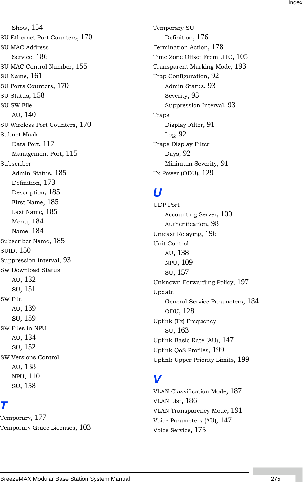 IndexBreezeMAX Modular Base Station System Manual  275Show, 154SU Ethernet Port Counters, 170SU MAC AddressService, 186SU MAC Control Number, 155SU Name, 161SU Ports Counters, 170SU Status, 158SU SW FileAU, 140SU Wireless Port Counters, 170Subnet MaskData Port, 117Management Port, 115SubscriberAdmin Status, 185Definition, 173Description, 185First Name, 185Last Name, 185Menu, 184Name, 184Subscriber Name, 185SUID, 150Suppression Interval, 93SW Download StatusAU, 132SU, 151SW FileAU, 139SU, 159SW Files in NPUAU, 134SU, 152SW Versions ControlAU, 138NPU, 110SU, 158TTemporary, 177Temporary Grace Licenses, 103Temporary SUDefinition, 176Termination Action, 178Time Zone Offset From UTC, 105Transparent Marking Mode, 193Trap Configuration, 92Admin Status, 93Severity, 93Suppression Interval, 93TrapsDisplay Filter, 91Log, 92Traps Display FilterDays, 92Minimum Severity, 91Tx Power (ODU), 129UUDP PortAccounting Server, 100Authentication, 98Unicast Relaying, 196Unit ControlAU, 138NPU, 109SU, 157Unknown Forwarding Policy, 197UpdateGeneral Service Parameters, 184ODU, 128Uplink (Tx) FrequencySU, 163Uplink Basic Rate (AU), 147Uplink QoS Profiles, 199Uplink Upper Priority Limits, 199VVLAN Classification Mode, 187VLAN List, 186VLAN Transparency Mode, 191Voice Parameters (AU), 147Voice Service, 175