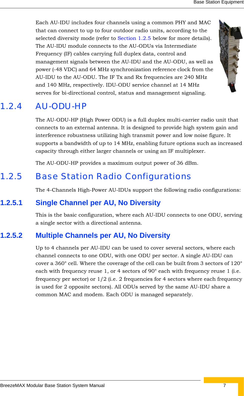 Base Station EquipmentBreezeMAX Modular Base Station System Manual  7Each AU-IDU includes four channels using a common PHY and MAC that can connect to up to four outdoor radio units, according to the selected diversity mode (refer to Section 1.2.5 below for more details). The AU-IDU module connects to the AU-ODUs via Intermediate Frequency (IF) cables carrying full duplex data, control and management signals between the AU-IDU and the AU-ODU, as well as power (-48 VDC) and 64 MHz synchronization reference clock from the AU-IDU to the AU-ODU. The IF Tx and Rx frequencies are 240 MHz and 140 MHz, respectively. IDU-ODU service channel at 14 MHz serves for bi-directional control, status and management signaling.1.2.4 AU-ODU-HPThe AU-ODU-HP (High Power ODU) is a full duplex multi-carrier radio unit that connects to an external antenna. It is designed to provide high system gain and interference robustness utilizing high transmit power and low noise figure. It supports a bandwidth of up to 14 MHz, enabling future options such as increased capacity through either larger channels or using an IF multiplexer.The AU-ODU-HP provides a maximum output power of 36 dBm.1.2.5 Base Station Radio ConfigurationsThe 4-Channels High-Power AU-IDUs support the following radio configurations:1.2.5.1 Single Channel per AU, No DiversityThis is the basic configuration, where each AU-IDU connects to one ODU, serving a single sector with a directional antenna.1.2.5.2 Multiple Channels per AU, No DiversityUp to 4 channels per AU-IDU can be used to cover several sectors, where each channel connects to one ODU, with one ODU per sector. A single AU-IDU can cover a 360° cell. Where the coverage of the cell can be built from 3 sectors of 120° each with frequency reuse 1, or 4 sectors of 90° each with frequency reuse 1 (i.e. frequency per sector) or 1/2 (i.e. 2 frequencies for 4 sectors where each frequency is used for 2 opposite sectors). All ODUs served by the same AU-IDU share a common MAC and modem. Each ODU is managed separately.