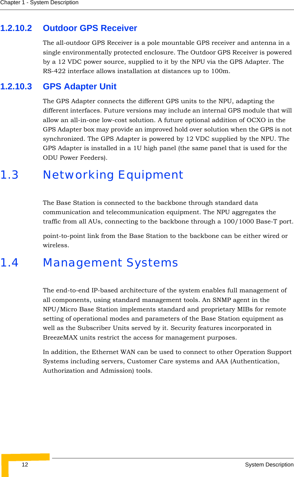 12 System DescriptionChapter 1 - System Description1.2.10.2 Outdoor GPS ReceiverThe all-outdoor GPS Receiver is a pole mountable GPS receiver and antenna in a single environmentally protected enclosure. The Outdoor GPS Receiver is powered by a 12 VDC power source, supplied to it by the NPU via the GPS Adapter. The RS-422 interface allows installation at distances up to 100m.1.2.10.3 GPS Adapter UnitThe GPS Adapter connects the different GPS units to the NPU, adapting the different interfaces. Future versions may include an internal GPS module that will allow an all-in-one low-cost solution. A future optional addition of OCXO in the GPS Adapter box may provide an improved hold over solution when the GPS is not synchronized. The GPS Adapter is powered by 12 VDC supplied by the NPU. The GPS Adapter is installed in a 1U high panel (the same panel that is used for the ODU Power Feeders).1.3 Networking EquipmentThe Base Station is connected to the backbone through standard data communication and telecommunication equipment. The NPU aggregates the traffic from all AUs, connecting to the backbone through a 100/1000 Base-T port.point-to-point link from the Base Station to the backbone can be either wired or wireless.1.4 Management SystemsThe end-to-end IP-based architecture of the system enables full management of all components, using standard management tools. An SNMP agent in the NPU/Micro Base Station implements standard and proprietary MIBs for remote setting of operational modes and parameters of the Base Station equipment as well as the Subscriber Units served by it. Security features incorporated in BreezeMAX units restrict the access for management purposes.In addition, the Ethernet WAN can be used to connect to other Operation Support Systems including servers, Customer Care systems and AAA (Authentication, Authorization and Admission) tools.