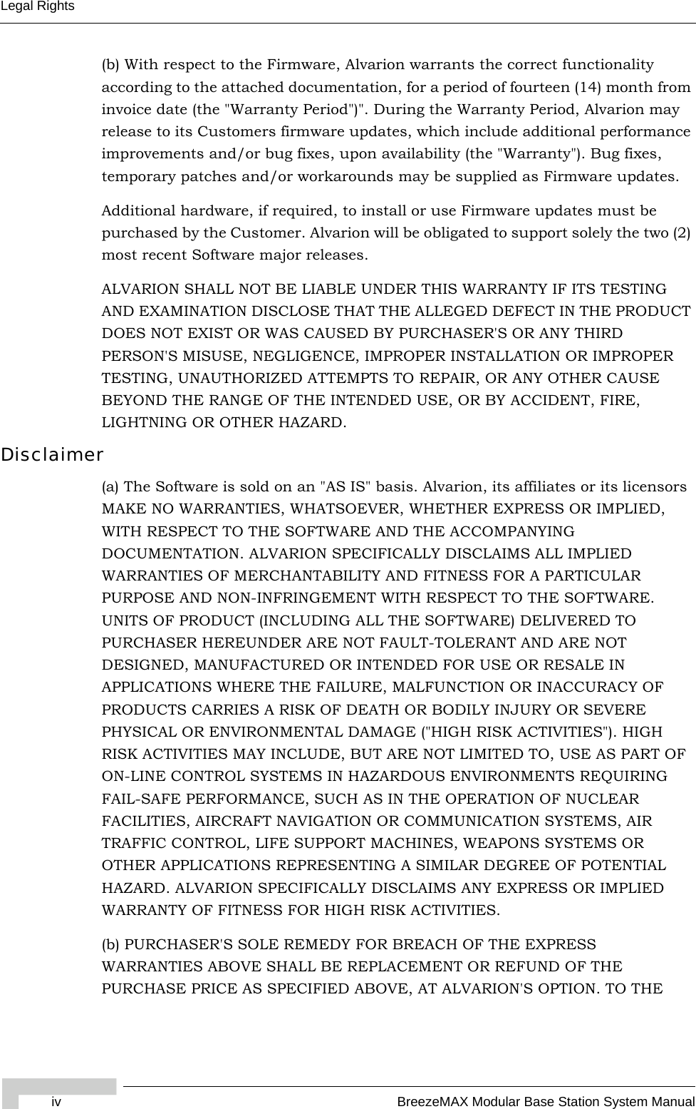 iv BreezeMAX Modular Base Station System ManualLegal Rights(b) With respect to the Firmware, Alvarion warrants the correct functionality according to the attached documentation, for a period of fourteen (14) month from invoice date (the &quot;Warranty Period&quot;)&quot;. During the Warranty Period, Alvarion may release to its Customers firmware updates, which include additional performance improvements and/or bug fixes, upon availability (the &quot;Warranty&quot;). Bug fixes, temporary patches and/or workarounds may be supplied as Firmware updates. Additional hardware, if required, to install or use Firmware updates must be purchased by the Customer. Alvarion will be obligated to support solely the two (2) most recent Software major releases. ALVARION SHALL NOT BE LIABLE UNDER THIS WARRANTY IF ITS TESTING AND EXAMINATION DISCLOSE THAT THE ALLEGED DEFECT IN THE PRODUCT DOES NOT EXIST OR WAS CAUSED BY PURCHASER&apos;S OR ANY THIRD PERSON&apos;S MISUSE, NEGLIGENCE, IMPROPER INSTALLATION OR IMPROPER TESTING, UNAUTHORIZED ATTEMPTS TO REPAIR, OR ANY OTHER CAUSE BEYOND THE RANGE OF THE INTENDED USE, OR BY ACCIDENT, FIRE, LIGHTNING OR OTHER HAZARD.Disclaimer(a) The Software is sold on an &quot;AS IS&quot; basis. Alvarion, its affiliates or its licensors MAKE NO WARRANTIES, WHATSOEVER, WHETHER EXPRESS OR IMPLIED, WITH RESPECT TO THE SOFTWARE AND THE ACCOMPANYING DOCUMENTATION. ALVARION SPECIFICALLY DISCLAIMS ALL IMPLIED WARRANTIES OF MERCHANTABILITY AND FITNESS FOR A PARTICULAR PURPOSE AND NON-INFRINGEMENT WITH RESPECT TO THE SOFTWARE. UNITS OF PRODUCT (INCLUDING ALL THE SOFTWARE) DELIVERED TO PURCHASER HEREUNDER ARE NOT FAULT-TOLERANT AND ARE NOT DESIGNED, MANUFACTURED OR INTENDED FOR USE OR RESALE IN APPLICATIONS WHERE THE FAILURE, MALFUNCTION OR INACCURACY OF PRODUCTS CARRIES A RISK OF DEATH OR BODILY INJURY OR SEVERE PHYSICAL OR ENVIRONMENTAL DAMAGE (&quot;HIGH RISK ACTIVITIES&quot;). HIGH RISK ACTIVITIES MAY INCLUDE, BUT ARE NOT LIMITED TO, USE AS PART OF ON-LINE CONTROL SYSTEMS IN HAZARDOUS ENVIRONMENTS REQUIRING FAIL-SAFE PERFORMANCE, SUCH AS IN THE OPERATION OF NUCLEAR FACILITIES, AIRCRAFT NAVIGATION OR COMMUNICATION SYSTEMS, AIR TRAFFIC CONTROL, LIFE SUPPORT MACHINES, WEAPONS SYSTEMS OR OTHER APPLICATIONS REPRESENTING A SIMILAR DEGREE OF POTENTIAL HAZARD. ALVARION SPECIFICALLY DISCLAIMS ANY EXPRESS OR IMPLIED WARRANTY OF FITNESS FOR HIGH RISK ACTIVITIES.(b) PURCHASER&apos;S SOLE REMEDY FOR BREACH OF THE EXPRESS WARRANTIES ABOVE SHALL BE REPLACEMENT OR REFUND OF THE PURCHASE PRICE AS SPECIFIED ABOVE, AT ALVARION&apos;S OPTION. TO THE 