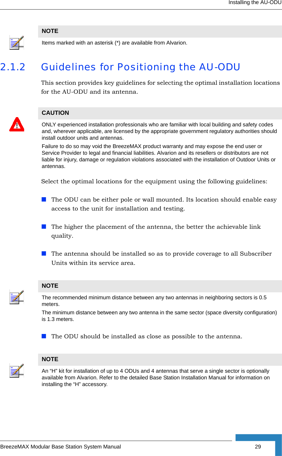 Installing the AU-ODUBreezeMAX Modular Base Station System Manual 292.1.2 Guidelines for Positioning the AU-ODUThis section provides key guidelines for selecting the optimal installation locations for the AU-ODU and its antenna.Select the optimal locations for the equipment using the following guidelines:The ODU can be either pole or wall mounted. Its location should enable easy access to the unit for installation and testing.The higher the placement of the antenna, the better the achievable link quality. The antenna should be installed so as to provide coverage to all Subscriber Units within its service area.The ODU should be installed as close as possible to the antenna.NOTEItems marked with an asterisk (*) are available from Alvarion.CAUTIONONLY experienced installation professionals who are familiar with local building and safety codes and, wherever applicable, are licensed by the appropriate government regulatory authorities should install outdoor units and antennas.Failure to do so may void the BreezeMAX product warranty and may expose the end user or Service Provider to legal and financial liabilities. Alvarion and its resellers or distributors are not liable for injury, damage or regulation violations associated with the installation of Outdoor Units or antennas.NOTEThe recommended minimum distance between any two antennas in neighboring sectors is 0.5 meters.The minimum distance between any two antenna in the same sector (space diversity configuration) is 1.3 meters.NOTEAn “H” kit for installation of up to 4 ODUs and 4 antennas that serve a single sector is optionally available from Alvarion. Refer to the detailed Base Station Installation Manual for information on installing the “H” accessory.