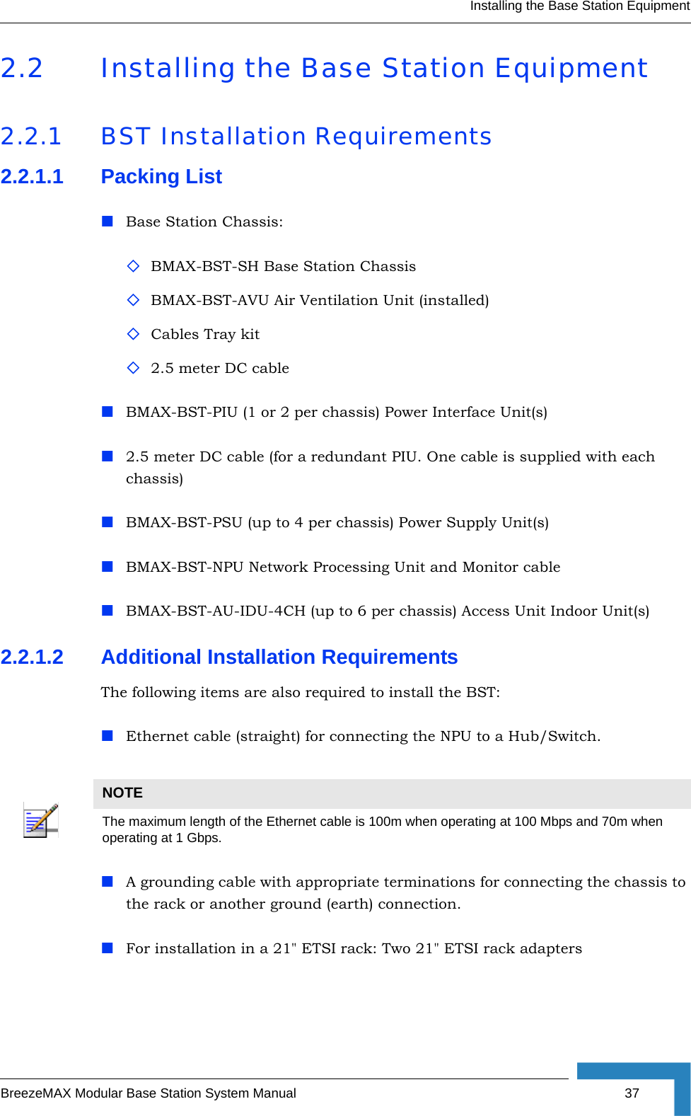 Installing the Base Station EquipmentBreezeMAX Modular Base Station System Manual 372.2 Installing the Base Station Equipment2.2.1 BST Installation Requirements2.2.1.1 Packing ListBase Station Chassis:BMAX-BST-SH Base Station ChassisBMAX-BST-AVU Air Ventilation Unit (installed)Cables Tray kit2.5 meter DC cableBMAX-BST-PIU (1 or 2 per chassis) Power Interface Unit(s)2.5 meter DC cable (for a redundant PIU. One cable is supplied with each chassis)BMAX-BST-PSU (up to 4 per chassis) Power Supply Unit(s)BMAX-BST-NPU Network Processing Unit and Monitor cableBMAX-BST-AU-IDU-4CH (up to 6 per chassis) Access Unit Indoor Unit(s)2.2.1.2 Additional Installation RequirementsThe following items are also required to install the BST:Ethernet cable (straight) for connecting the NPU to a Hub/Switch. A grounding cable with appropriate terminations for connecting the chassis to the rack or another ground (earth) connection.For installation in a 21&quot; ETSI rack: Two 21&quot; ETSI rack adaptersNOTEThe maximum length of the Ethernet cable is 100m when operating at 100 Mbps and 70m when operating at 1 Gbps.