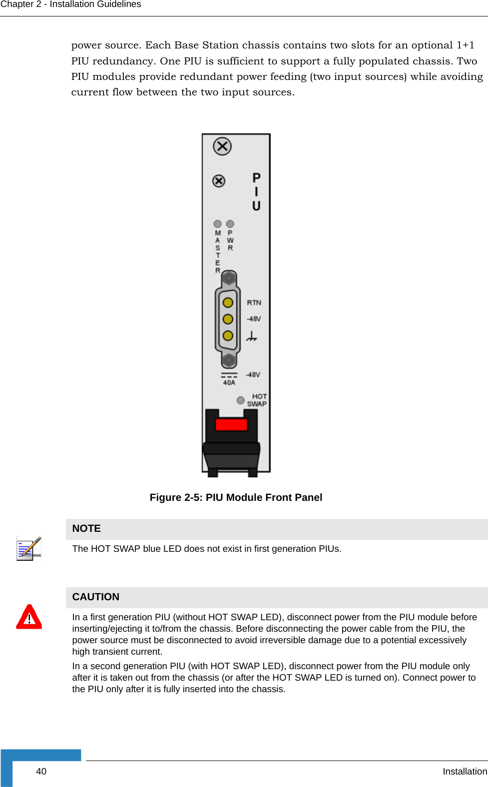 40 InstallationChapter 2 - Installation Guidelinespower source. Each Base Station chassis contains two slots for an optional 1+1 PIU redundancy. One PIU is sufficient to support a fully populated chassis. Two PIU modules provide redundant power feeding (two input sources) while avoiding current flow between the two input sources.Figure 2-5: PIU Module Front PanelNOTEThe HOT SWAP blue LED does not exist in first generation PIUs. CAUTIONIn a first generation PIU (without HOT SWAP LED), disconnect power from the PIU module before inserting/ejecting it to/from the chassis. Before disconnecting the power cable from the PIU, the power source must be disconnected to avoid irreversible damage due to a potential excessively high transient current.In a second generation PIU (with HOT SWAP LED), disconnect power from the PIU module only after it is taken out from the chassis (or after the HOT SWAP LED is turned on). Connect power to the PIU only after it is fully inserted into the chassis.