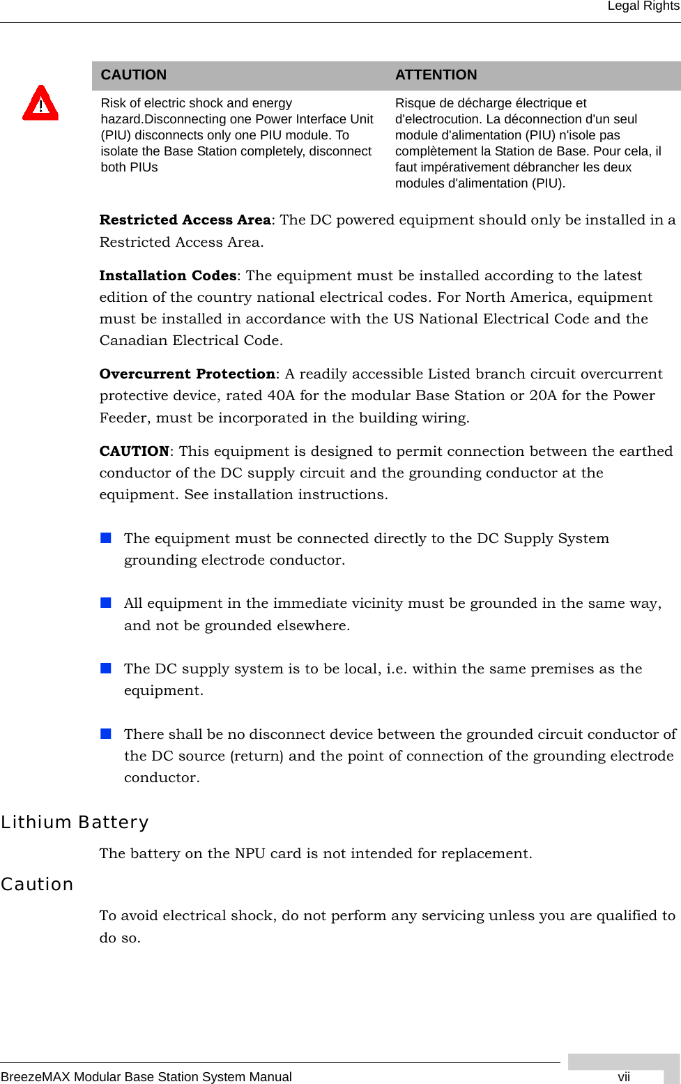 BreezeMAX Modular Base Station System Manual viiLegal RightsRestricted Access Area: The DC powered equipment should only be installed in a Restricted Access Area.Installation Codes: The equipment must be installed according to the latest edition of the country national electrical codes. For North America, equipment must be installed in accordance with the US National Electrical Code and the Canadian Electrical Code.Overcurrent Protection: A readily accessible Listed branch circuit overcurrent protective device, rated 40A for the modular Base Station or 20A for the Power Feeder, must be incorporated in the building wiring.CAUTION: This equipment is designed to permit connection between the earthed conductor of the DC supply circuit and the grounding conductor at the equipment. See installation instructions.The equipment must be connected directly to the DC Supply System grounding electrode conductor.All equipment in the immediate vicinity must be grounded in the same way, and not be grounded elsewhere.The DC supply system is to be local, i.e. within the same premises as the equipment.There shall be no disconnect device between the grounded circuit conductor of the DC source (return) and the point of connection of the grounding electrode conductor.Lithium BatteryThe battery on the NPU card is not intended for replacement.CautionTo avoid electrical shock, do not perform any servicing unless you are qualified to do so.CAUTION ATTENTIONRisk of electric shock and energy hazard.Disconnecting one Power Interface Unit (PIU) disconnects only one PIU module. To isolate the Base Station completely, disconnect both PIUsRisque de décharge électrique et d&apos;electrocution. La déconnection d&apos;un seul module d&apos;alimentation (PIU) n&apos;isole pas complètement la Station de Base. Pour cela, il faut impérativement débrancher les deux modules d&apos;alimentation (PIU).