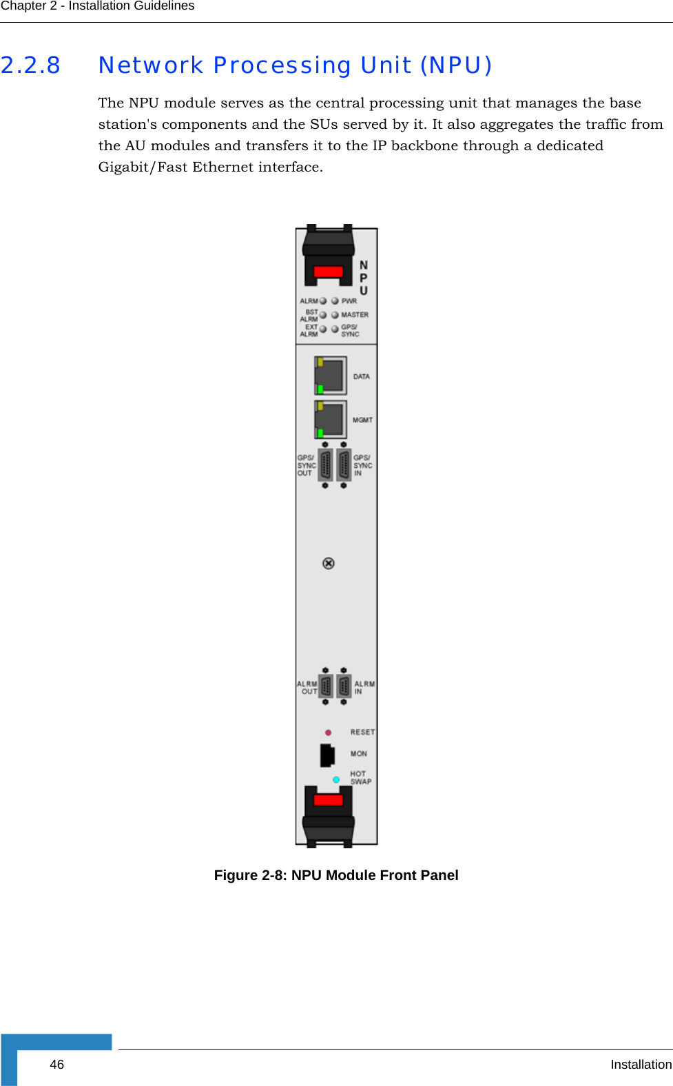 46 InstallationChapter 2 - Installation Guidelines2.2.8 Network Processing Unit (NPU)The NPU module serves as the central processing unit that manages the base station&apos;s components and the SUs served by it. It also aggregates the traffic from the AU modules and transfers it to the IP backbone through a dedicated Gigabit/Fast Ethernet interface.Figure 2-8: NPU Module Front Panel