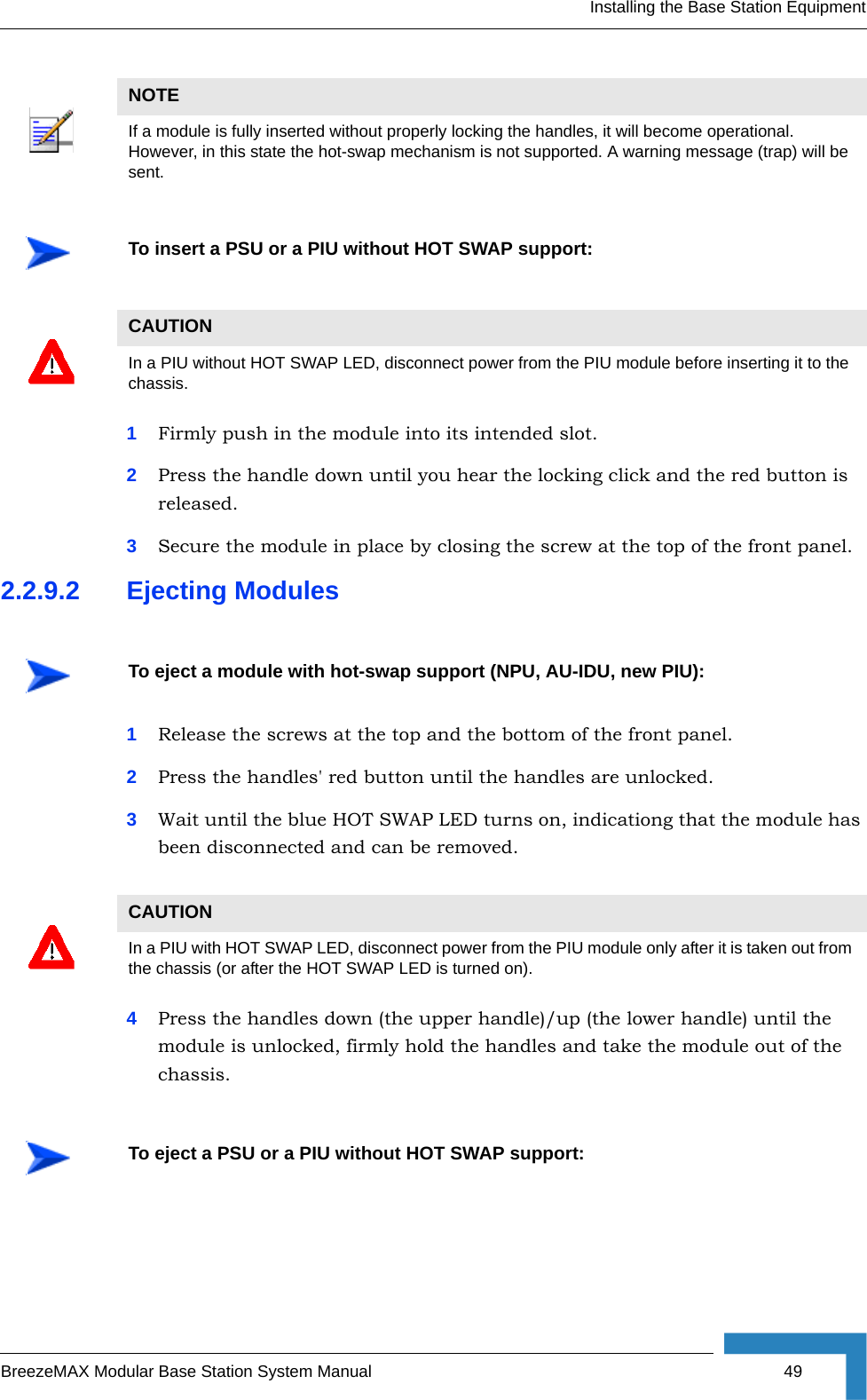 Installing the Base Station EquipmentBreezeMAX Modular Base Station System Manual 491Firmly push in the module into its intended slot.2Press the handle down until you hear the locking click and the red button is released.3Secure the module in place by closing the screw at the top of the front panel.2.2.9.2 Ejecting Modules1Release the screws at the top and the bottom of the front panel.2Press the handles&apos; red button until the handles are unlocked.3Wait until the blue HOT SWAP LED turns on, indicationg that the module has been disconnected and can be removed. 4Press the handles down (the upper handle)/up (the lower handle) until the module is unlocked, firmly hold the handles and take the module out of the chassis. NOTEIf a module is fully inserted without properly locking the handles, it will become operational. However, in this state the hot-swap mechanism is not supported. A warning message (trap) will be sent.To insert a PSU or a PIU without HOT SWAP support:CAUTIONIn a PIU without HOT SWAP LED, disconnect power from the PIU module before inserting it to the chassis. To eject a module with hot-swap support (NPU, AU-IDU, new PIU):CAUTIONIn a PIU with HOT SWAP LED, disconnect power from the PIU module only after it is taken out from the chassis (or after the HOT SWAP LED is turned on). To eject a PSU or a PIU without HOT SWAP support: