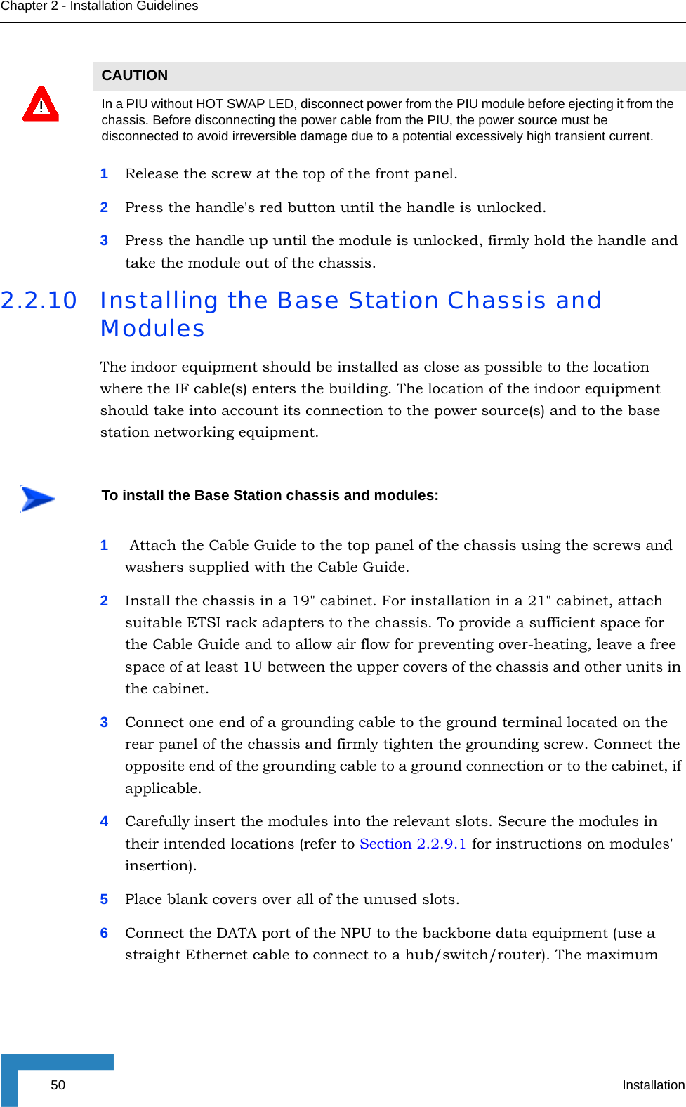 50 InstallationChapter 2 - Installation Guidelines1Release the screw at the top of the front panel.2Press the handle&apos;s red button until the handle is unlocked.3Press the handle up until the module is unlocked, firmly hold the handle and take the module out of the chassis.2.2.10 Installing the Base Station Chassis and ModulesThe indoor equipment should be installed as close as possible to the location where the IF cable(s) enters the building. The location of the indoor equipment should take into account its connection to the power source(s) and to the base station networking equipment.1 Attach the Cable Guide to the top panel of the chassis using the screws and washers supplied with the Cable Guide.2Install the chassis in a 19&quot; cabinet. For installation in a 21&quot; cabinet, attach suitable ETSI rack adapters to the chassis. To provide a sufficient space for the Cable Guide and to allow air flow for preventing over-heating, leave a free space of at least 1U between the upper covers of the chassis and other units in the cabinet.3Connect one end of a grounding cable to the ground terminal located on the rear panel of the chassis and firmly tighten the grounding screw. Connect the opposite end of the grounding cable to a ground connection or to the cabinet, if applicable.4Carefully insert the modules into the relevant slots. Secure the modules in their intended locations (refer to Section 2.2.9.1 for instructions on modules&apos; insertion). 5Place blank covers over all of the unused slots.6Connect the DATA port of the NPU to the backbone data equipment (use a straight Ethernet cable to connect to a hub/switch/router). The maximum CAUTIONIn a PIU without HOT SWAP LED, disconnect power from the PIU module before ejecting it from the chassis. Before disconnecting the power cable from the PIU, the power source must be disconnected to avoid irreversible damage due to a potential excessively high transient current.To install the Base Station chassis and modules: