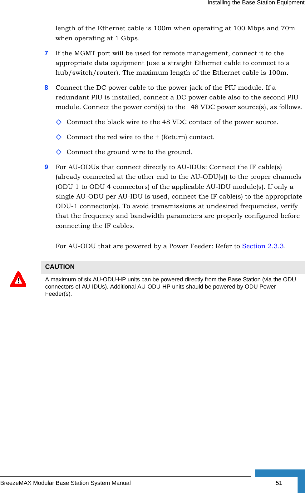 Installing the Base Station EquipmentBreezeMAX Modular Base Station System Manual 51length of the Ethernet cable is 100m when operating at 100 Mbps and 70m when operating at 1 Gbps.7If the MGMT port will be used for remote management, connect it to the appropriate data equipment (use a straight Ethernet cable to connect to a hub/switch/router). The maximum length of the Ethernet cable is 100m.8Connect the DC power cable to the power jack of the PIU module. If a redundant PIU is installed, connect a DC power cable also to the second PIU module. Connect the power cord(s) to the   48 VDC power source(s), as follows. Connect the black wire to the 48 VDC contact of the power source. Connect the red wire to the + (Return) contact. Connect the ground wire to the ground.9For AU-ODUs that connect directly to AU-IDUs: Connect the IF cable(s) (already connected at the other end to the AU-ODU(s)) to the proper channels (ODU 1 to ODU 4 connectors) of the applicable AU-IDU module(s). If only a single AU-ODU per AU-IDU is used, connect the IF cable(s) to the appropriate ODU-1 connector(s). To avoid transmissions at undesired frequencies, verify that the frequency and bandwidth parameters are properly configured before connecting the IF cables.For AU-ODU that are powered by a Power Feeder: Refer to Section 2.3.3.CAUTIONA maximum of six AU-ODU-HP units can be powered directly from the Base Station (via the ODU connectors of AU-IDUs). Additional AU-ODU-HP units shauld be powered by ODU Power Feeder(s).