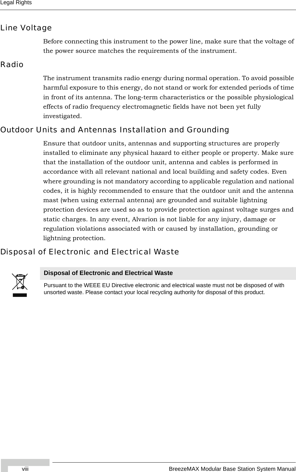 viii BreezeMAX Modular Base Station System ManualLegal RightsLine VoltageBefore connecting this instrument to the power line, make sure that the voltage of the power source matches the requirements of the instrument.RadioThe instrument transmits radio energy during normal operation. To avoid possible harmful exposure to this energy, do not stand or work for extended periods of time in front of its antenna. The long-term characteristics or the possible physiological effects of radio frequency electromagnetic fields have not been yet fully investigated.Outdoor Units and Antennas Installation and GroundingEnsure that outdoor units, antennas and supporting structures are properly installed to eliminate any physical hazard to either people or property. Make sure that the installation of the outdoor unit, antenna and cables is performed in accordance with all relevant national and local building and safety codes. Even where grounding is not mandatory according to applicable regulation and national codes, it is highly recommended to ensure that the outdoor unit and the antenna mast (when using external antenna) are grounded and suitable lightning protection devices are used so as to provide protection against voltage surges and static charges. In any event, Alvarion is not liable for any injury, damage or regulation violations associated with or caused by installation, grounding or lightning protection.Disposal of Electronic and Electrical WasteDisposal of Electronic and Electrical WastePursuant to the WEEE EU Directive electronic and electrical waste must not be disposed of with unsorted waste. Please contact your local recycling authority for disposal of this product.