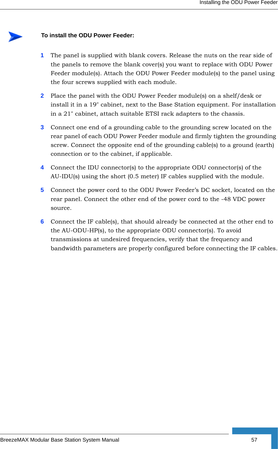 Installing the ODU Power FeederBreezeMAX Modular Base Station System Manual 571The panel is supplied with blank covers. Release the nuts on the rear side of the panels to remove the blank cover(s) you want to replace with ODU Power Feeder module(s). Attach the ODU Power Feeder module(s) to the panel using the four screws supplied with each module.2Place the panel with the ODU Power Feeder module(s) on a shelf/desk or install it in a 19&quot; cabinet, next to the Base Station equipment. For installation in a 21&quot; cabinet, attach suitable ETSI rack adapters to the chassis.3Connect one end of a grounding cable to the grounding screw located on the rear panel of each ODU Power Feeder module and firmly tighten the grounding screw. Connect the opposite end of the grounding cable(s) to a ground (earth) connection or to the cabinet, if applicable.4Connect the IDU connector(s) to the appropriate ODU connector(s) of the AU-IDU(s) using the short (0.5 meter) IF cables supplied with the module.5Connect the power cord to the ODU Power Feeder’s DC socket, located on the rear panel. Connect the other end of the power cord to the -48 VDC power source.6Connect the IF cable(s), that should already be connected at the other end to the AU-ODU-HP(s), to the appropriate ODU connector(s). To avoid transmissions at undesired frequencies, verify that the frequency and bandwidth parameters are properly configured before connecting the IF cables.To install the ODU Power Feeder: