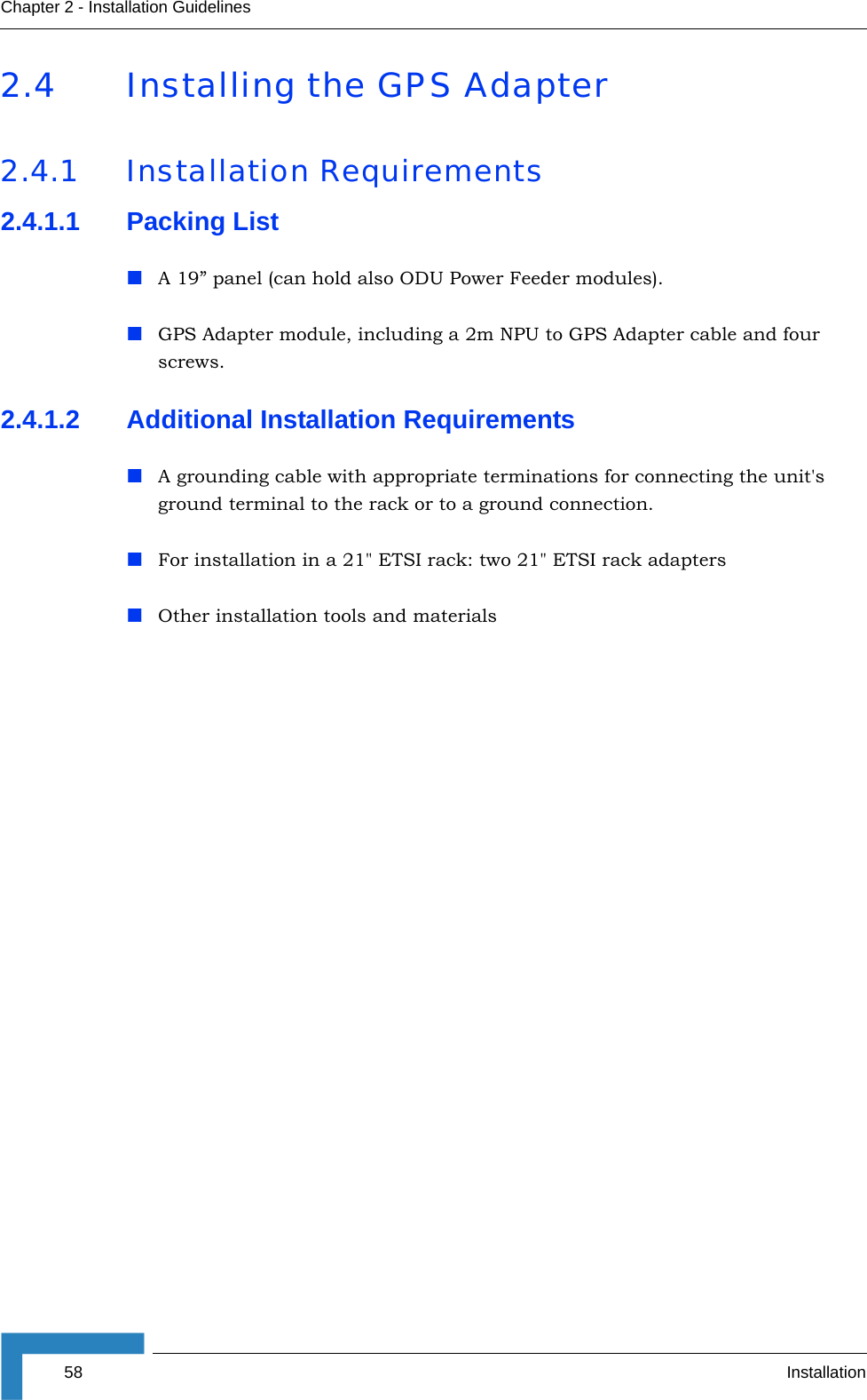 58 InstallationChapter 2 - Installation Guidelines2.4 Installing the GPS Adapter 2.4.1 Installation Requirements2.4.1.1 Packing ListA 19” panel (can hold also ODU Power Feeder modules).GPS Adapter module, including a 2m NPU to GPS Adapter cable and four screws.2.4.1.2 Additional Installation RequirementsA grounding cable with appropriate terminations for connecting the unit&apos;s ground terminal to the rack or to a ground connection.For installation in a 21&quot; ETSI rack: two 21&quot; ETSI rack adaptersOther installation tools and materials