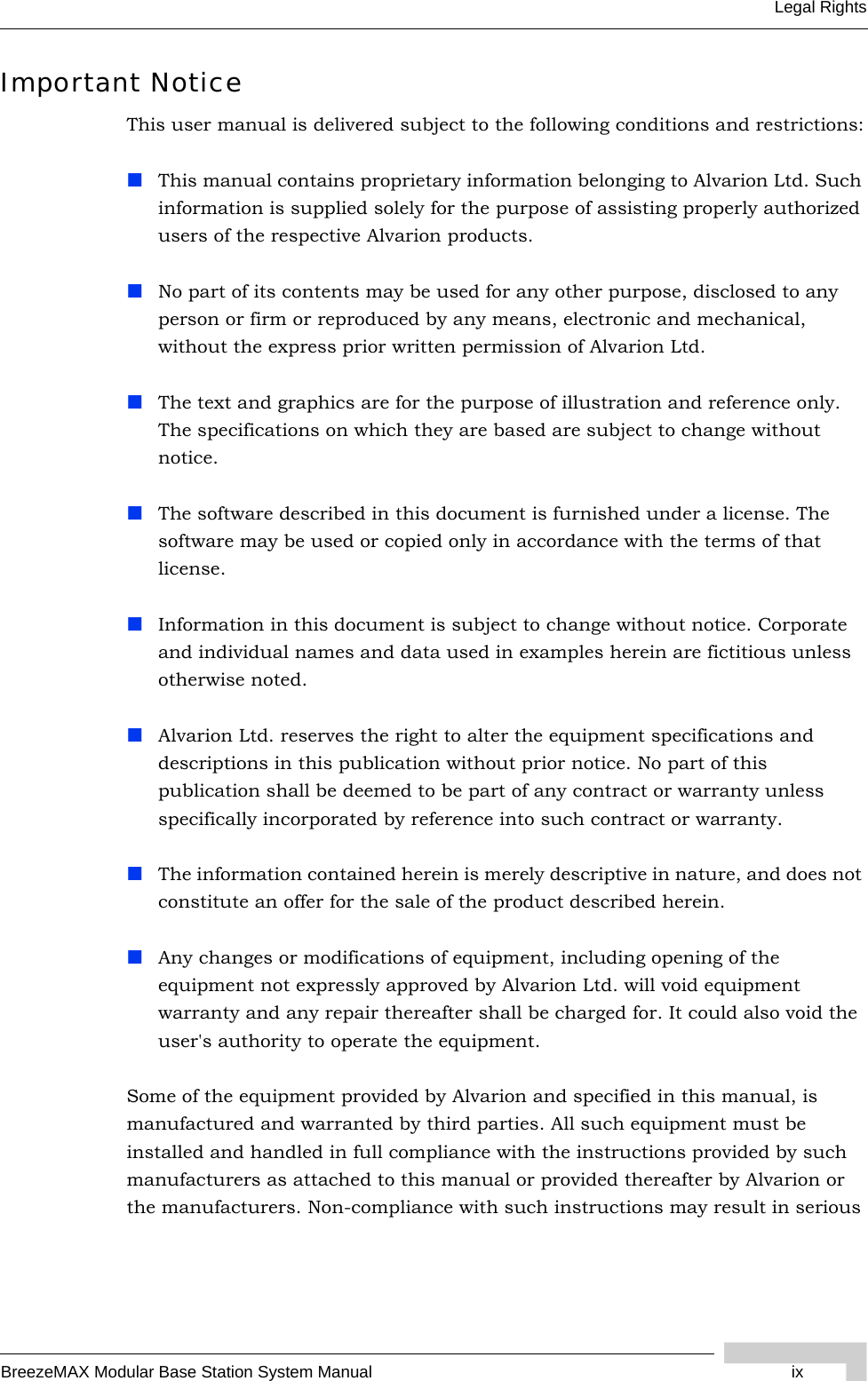 BreezeMAX Modular Base Station System Manual ixLegal RightsImportant NoticeThis user manual is delivered subject to the following conditions and restrictions:This manual contains proprietary information belonging to Alvarion Ltd. Such information is supplied solely for the purpose of assisting properly authorized users of the respective Alvarion products.No part of its contents may be used for any other purpose, disclosed to any person or firm or reproduced by any means, electronic and mechanical, without the express prior written permission of Alvarion Ltd.The text and graphics are for the purpose of illustration and reference only. The specifications on which they are based are subject to change without notice.The software described in this document is furnished under a license. The software may be used or copied only in accordance with the terms of that license.Information in this document is subject to change without notice. Corporate and individual names and data used in examples herein are fictitious unless otherwise noted.Alvarion Ltd. reserves the right to alter the equipment specifications and descriptions in this publication without prior notice. No part of this publication shall be deemed to be part of any contract or warranty unless specifically incorporated by reference into such contract or warranty. The information contained herein is merely descriptive in nature, and does not constitute an offer for the sale of the product described herein.Any changes or modifications of equipment, including opening of the equipment not expressly approved by Alvarion Ltd. will void equipment warranty and any repair thereafter shall be charged for. It could also void the user&apos;s authority to operate the equipment.Some of the equipment provided by Alvarion and specified in this manual, is manufactured and warranted by third parties. All such equipment must be installed and handled in full compliance with the instructions provided by such manufacturers as attached to this manual or provided thereafter by Alvarion or the manufacturers. Non-compliance with such instructions may result in serious 