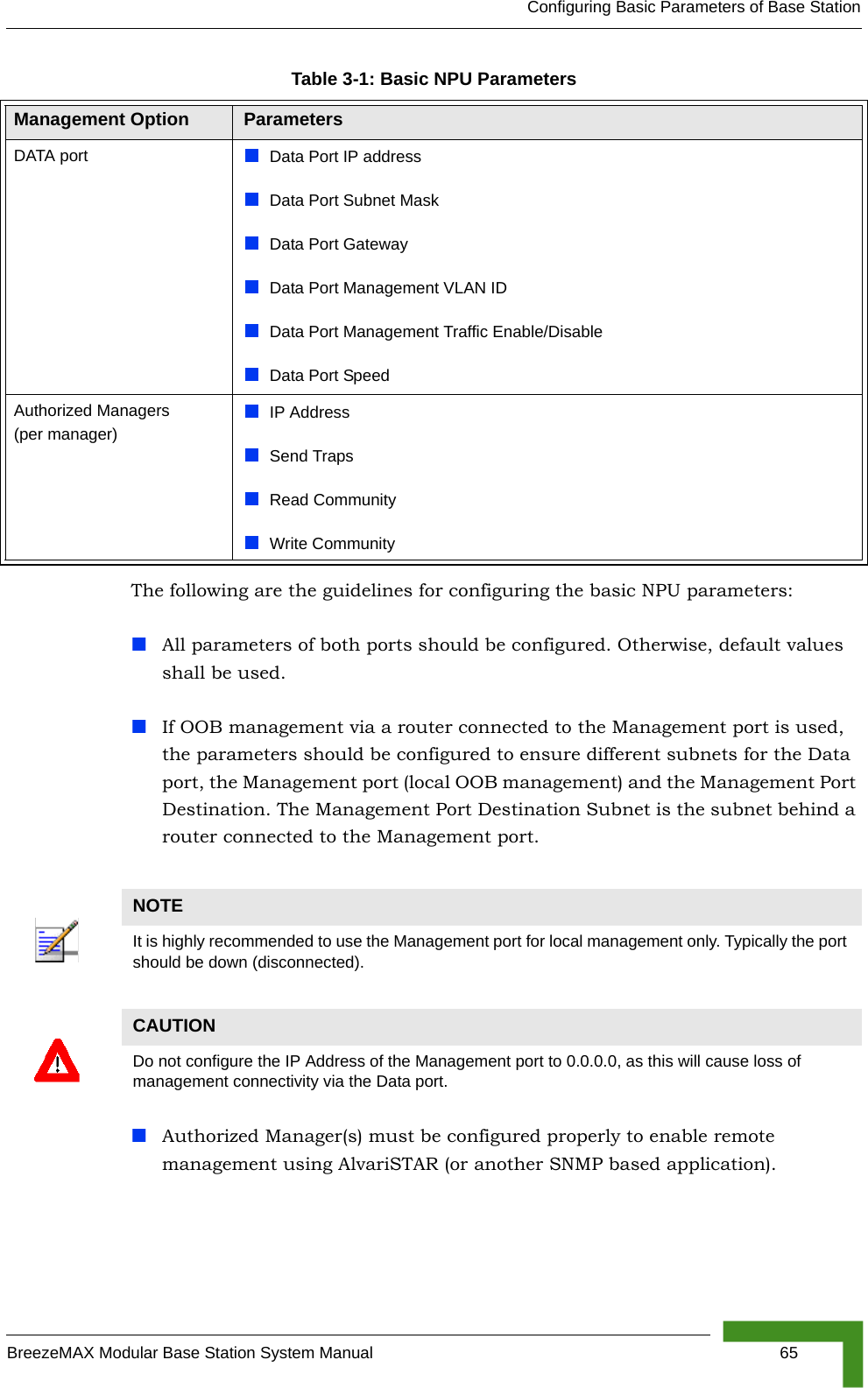 Configuring Basic Parameters of Base StationBreezeMAX Modular Base Station System Manual 65The following are the guidelines for configuring the basic NPU parameters:All parameters of both ports should be configured. Otherwise, default values shall be used.If OOB management via a router connected to the Management port is used, the parameters should be configured to ensure different subnets for the Data port, the Management port (local OOB management) and the Management Port Destination. The Management Port Destination Subnet is the subnet behind a router connected to the Management port.Authorized Manager(s) must be configured properly to enable remote management using AlvariSTAR (or another SNMP based application).DATA port Data Port IP address Data Port Subnet MaskData Port GatewayData Port Management VLAN IDData Port Management Traffic Enable/DisableData Port Speed Authorized Managers (per manager)IP AddressSend TrapsRead CommunityWrite CommunityNOTEIt is highly recommended to use the Management port for local management only. Typically the port should be down (disconnected).CAUTIONDo not configure the IP Address of the Management port to 0.0.0.0, as this will cause loss of management connectivity via the Data port.Table 3-1: Basic NPU ParametersManagement Option Parameters