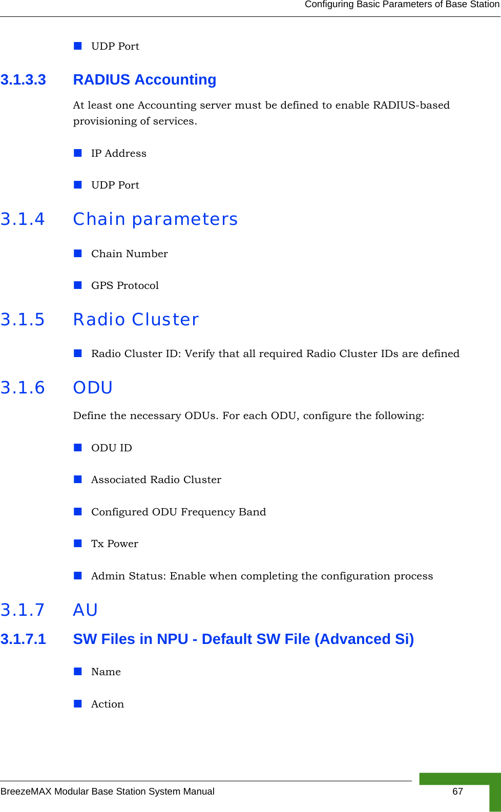 Configuring Basic Parameters of Base StationBreezeMAX Modular Base Station System Manual 67UDP Port3.1.3.3 RADIUS Accounting At least one Accounting server must be defined to enable RADIUS-based provisioning of services.IP AddressUDP Port3.1.4 Chain parametersChain NumberGPS Protocol3.1.5 Radio ClusterRadio Cluster ID: Verify that all required Radio Cluster IDs are defined3.1.6 ODUDefine the necessary ODUs. For each ODU, configure the following:ODU IDAssociated Radio ClusterConfigured ODU Frequency BandTx PowerAdmin Status: Enable when completing the configuration process3.1.7 AU3.1.7.1 SW Files in NPU - Default SW File (Advanced Si)NameAction