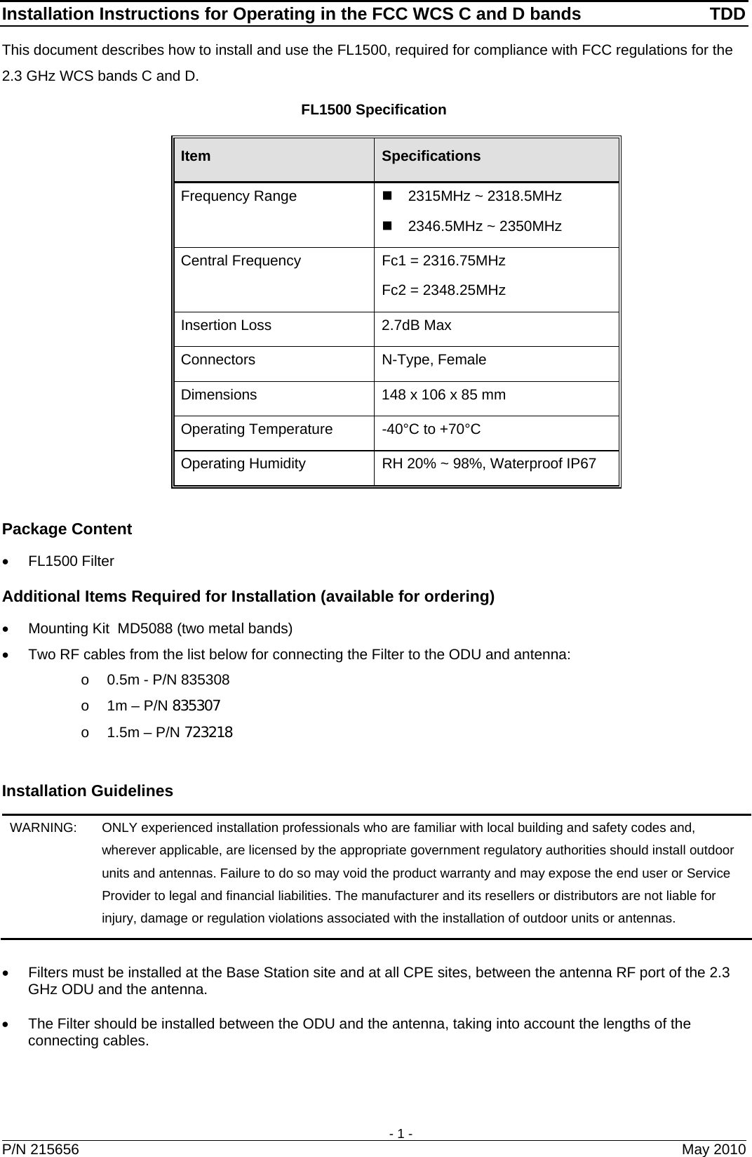 Installation Instructions for Operating in the FCC WCS C and D bands  TDD    - 1 -   P/N 215656  May 2010 This document describes how to install and use the FL1500, required for compliance with FCC regulations for the 2.3 GHz WCS bands C and D.  FL1500 Specification Item  Specifications Frequency Range     2315MHz ~ 2318.5MHz   2346.5MHz ~ 2350MHz Central Frequency  Fc1 = 2316.75MHz Fc2 = 2348.25MHz Insertion Loss   2.7dB Max Connectors N-Type, Female Dimensions  148 x 106 x 85 mm Operating Temperature  -40°C to +70°C Operating Humidity  RH 20% ~ 98%, Waterproof IP67  Package Content • FL1500 Filter Additional Items Required for Installation (available for ordering) •  Mounting Kit  MD5088 (two metal bands) •  Two RF cables from the list below for connecting the Filter to the ODU and antenna:  o  0.5m - P/N 835308 o  1m – P/N 835307 o  1.5m – P/N 723218  Installation Guidelines WARNING:   ONLY experienced installation professionals who are familiar with local building and safety codes and, wherever applicable, are licensed by the appropriate government regulatory authorities should install outdoor units and antennas. Failure to do so may void the product warranty and may expose the end user or Service Provider to legal and financial liabilities. The manufacturer and its resellers or distributors are not liable for injury, damage or regulation violations associated with the installation of outdoor units or antennas.  •  Filters must be installed at the Base Station site and at all CPE sites, between the antenna RF port of the 2.3 GHz ODU and the antenna.  •  The Filter should be installed between the ODU and the antenna, taking into account the lengths of the connecting cables.   