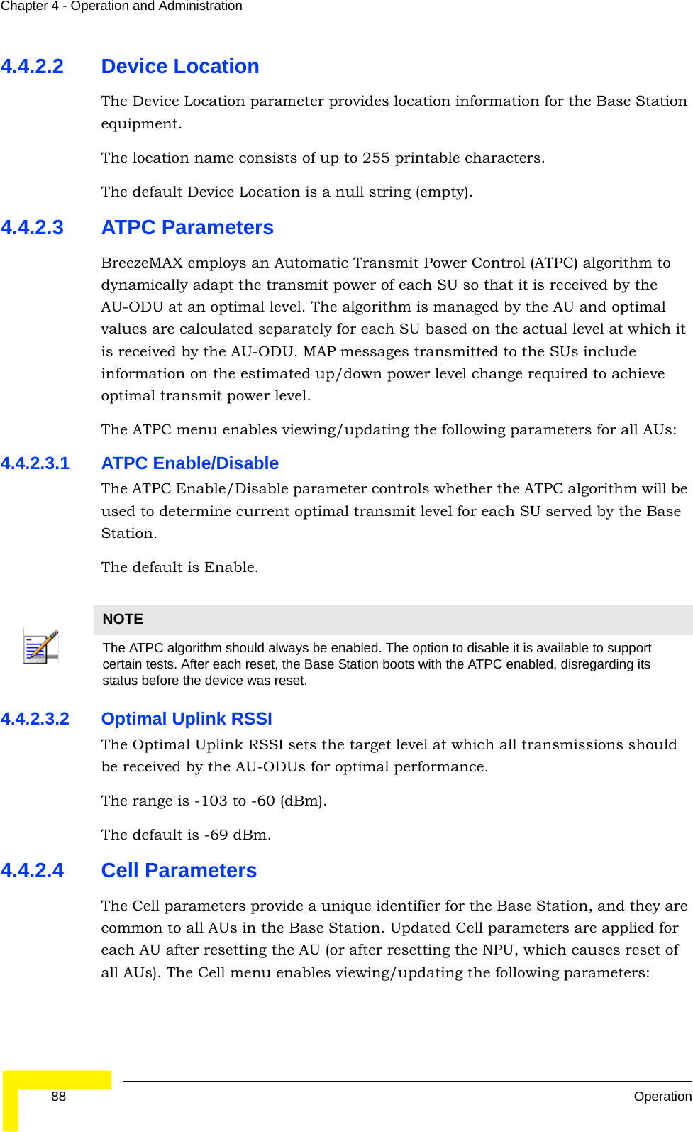  88 OperationChapter 4 - Operation and Administration4.4.2.2 Device LocationThe Device Location parameter provides location information for the Base Station equipment.The location name consists of up to 255 printable characters.The default Device Location is a null string (empty).4.4.2.3 ATPC ParametersBreezeMAX employs an Automatic Transmit Power Control (ATPC) algorithm to dynamically adapt the transmit power of each SU so that it is received by the AU-ODU at an optimal level. The algorithm is managed by the AU and optimal values are calculated separately for each SU based on the actual level at which it is received by the AU-ODU. MAP messages transmitted to the SUs include information on the estimated up/down power level change required to achieve optimal transmit power level.The ATPC menu enables viewing/updating the following parameters for all AUs:4.4.2.3.1 ATPC Enable/DisableThe ATPC Enable/Disable parameter controls whether the ATPC algorithm will be used to determine current optimal transmit level for each SU served by the Base Station.The default is Enable.4.4.2.3.2 Optimal Uplink RSSIThe Optimal Uplink RSSI sets the target level at which all transmissions should be received by the AU-ODUs for optimal performance. The range is -103 to -60 (dBm).The default is -69 dBm.4.4.2.4 Cell ParametersThe Cell parameters provide a unique identifier for the Base Station, and they are common to all AUs in the Base Station. Updated Cell parameters are applied for each AU after resetting the AU (or after resetting the NPU, which causes reset of all AUs). The Cell menu enables viewing/updating the following parameters:NOTEThe ATPC algorithm should always be enabled. The option to disable it is available to support certain tests. After each reset, the Base Station boots with the ATPC enabled, disregarding its status before the device was reset.