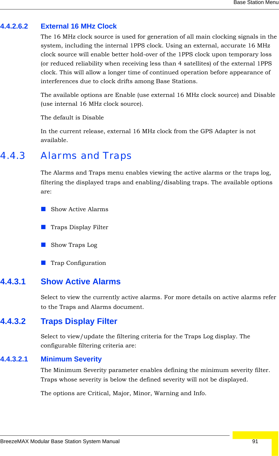 Base Station MenuBreezeMAX Modular Base Station System Manual 914.4.2.6.2 External 16 MHz ClockThe 16 MHz clock source is used for generation of all main clocking signals in the system, including the internal 1PPS clock. Using an external, accurate 16 MHz clock source will enable better hold-over of the 1PPS clock upon temporary loss (or reduced reliability when receiving less than 4 satellites) of the external 1PPS clock. This will allow a longer time of continued operation before appearance of interferences due to clock drifts among Base Stations.The available options are Enable (use external 16 MHz clock source) and Disable (use internal 16 MHz clock source).The default is Disable In the current release, external 16 MHz clock from the GPS Adapter is not available.4.4.3 Alarms and TrapsThe Alarms and Traps menu enables viewing the active alarms or the traps log, filtering the displayed traps and enabling/disabling traps. The available options are:Show Active AlarmsTraps Display FilterShow Traps LogTrap Configuration4.4.3.1 Show Active AlarmsSelect to view the currently active alarms. For more details on active alarms refer to the Traps and Alarms document.4.4.3.2 Traps Display FilterSelect to view/update the filtering criteria for the Traps Log display. The configurable filtering criteria are:4.4.3.2.1 Minimum SeverityThe Minimum Severity parameter enables defining the minimum severity filter. Traps whose severity is below the defined severity will not be displayed. The options are Critical, Major, Minor, Warning and Info.