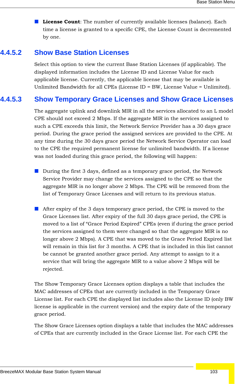 Base Station MenuBreezeMAX Modular Base Station System Manual 103License Count: The number of currently available licenses (balance). Each time a license is granted to a specific CPE, the License Count is decremented by one.4.4.5.2 Show Base Station LicensesSelect this option to view the current Base Station Licenses (if applicable). The displayed information includes the License ID and License Value for each applicable license. Currently, the applicable license that may be available is Unlimited Bandwidth for all CPEs (License ID = BW, License Value = Unlimited).4.4.5.3 Show Temporary Grace Licenses and Show Grace LicensesThe aggregate uplink and downlink MIR in all the services allocated to an L model CPE should not exceed 2 Mbps. If the aggregate MIR in the services assigned to such a CPE exceeds this limit, the Network Service Provider has a 30 days grace period. During the grace period the assigned services are provided to the CPE. At any time during the 30 days grace period the Network Service Operator can load to the CPE the required permanent license for unlimited bandwidth. If a license was not loaded during this grace period, the following will happen:During the first 3 days, defined as a temporary grace period, the Network Service Provider may change the services assigned to the CPE so that the aggregate MIR is no longer above 2 Mbps. The CPE will be removed from the list of Temporary Grace Licenses and will return to its previous status.After expiry of the 3 days temporary grace period, the CPE is moved to the Grace Licenses list. After expiry of the full 30 days grace period, the CPE is moved to a list of “Grace Period Expired” CPEs (even if during the grace period the services assigned to them were changed so that the aggregate MIR is no longer above 2 Mbps). A CPE that was moved to the Grace Period Expired list will remain in this list for 3 months. A CPE that is included in this list cannot be cannot be granted another grace period. Any attempt to assign to it a service that will bring the aggregate MIR to a value above 2 Mbps will be rejected.The Show Temporary Grace Licenses option displays a table that includes the MAC addresses of CPEs that are currently included in the Temporary Grace License list. For each CPE the displayed list includes also the License ID (only BW license is applicable in the current version) and the expiry date of the temporary grace period.The Show Grace Licenses option displays a table that includes the MAC addresses of CPEs that are currently included in the Grace License list. For each CPE the 