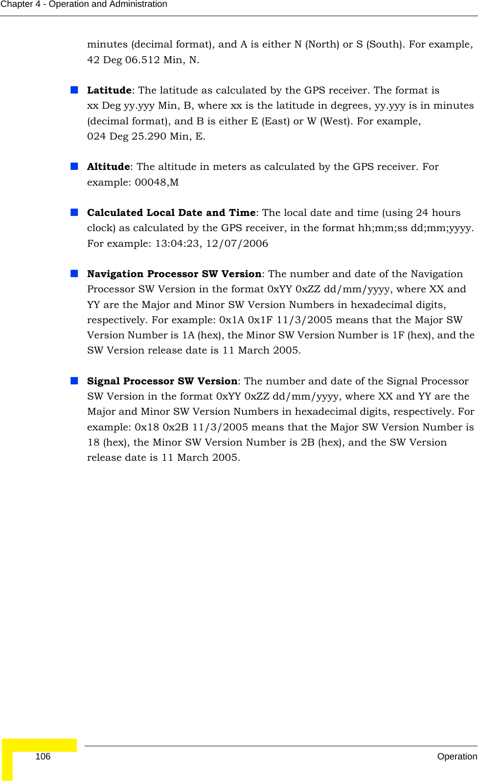 106 OperationChapter 4 - Operation and Administrationminutes (decimal format), and A is either N (North) or S (South). For example, 42 Deg 06.512 Min, N.Latitude: The latitude as calculated by the GPS receiver. The format is xx Deg yy.yyy Min, B, where xx is the latitude in degrees, yy.yyy is in minutes (decimal format), and B is either E (East) or W (West). For example, 024 Deg 25.290 Min, E.Altitude: The altitude in meters as calculated by the GPS receiver. For example: 00048,MCalculated Local Date and Time: The local date and time (using 24 hours clock) as calculated by the GPS receiver, in the format hh;mm;ss dd;mm;yyyy. For example: 13:04:23, 12/07/2006Navigation Processor SW Version: The number and date of the Navigation Processor SW Version in the format 0xYY 0xZZ dd/mm/yyyy, where XX and YY are the Major and Minor SW Version Numbers in hexadecimal digits, respectively. For example: 0x1A 0x1F 11/3/2005 means that the Major SW Version Number is 1A (hex), the Minor SW Version Number is 1F (hex), and the SW Version release date is 11 March 2005.Signal Processor SW Version: The number and date of the Signal Processor SW Version in the format 0xYY 0xZZ dd/mm/yyyy, where XX and YY are the Major and Minor SW Version Numbers in hexadecimal digits, respectively. For example: 0x18 0x2B 11/3/2005 means that the Major SW Version Number is 18 (hex), the Minor SW Version Number is 2B (hex), and the SW Version release date is 11 March 2005.