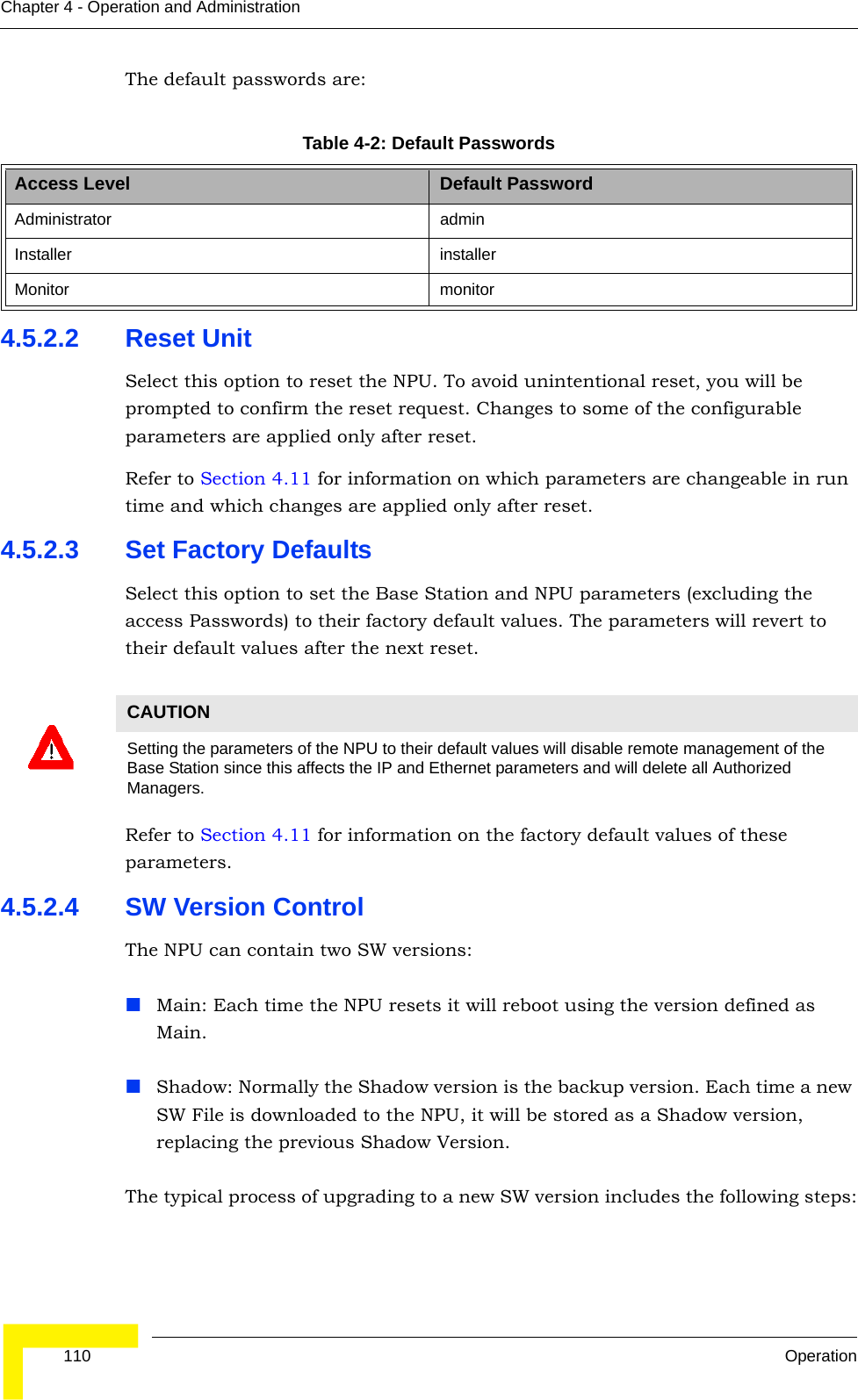  110 OperationChapter 4 - Operation and AdministrationThe default passwords are:4.5.2.2 Reset UnitSelect this option to reset the NPU. To avoid unintentional reset, you will be prompted to confirm the reset request. Changes to some of the configurable parameters are applied only after reset.Refer to Section 4.11 for information on which parameters are changeable in run time and which changes are applied only after reset.4.5.2.3 Set Factory DefaultsSelect this option to set the Base Station and NPU parameters (excluding the access Passwords) to their factory default values. The parameters will revert to their default values after the next reset.Refer to Section 4.11 for information on the factory default values of these parameters.4.5.2.4 SW Version ControlThe NPU can contain two SW versions:Main: Each time the NPU resets it will reboot using the version defined as Main.Shadow: Normally the Shadow version is the backup version. Each time a new SW File is downloaded to the NPU, it will be stored as a Shadow version, replacing the previous Shadow Version.The typical process of upgrading to a new SW version includes the following steps:Table 4-2: Default PasswordsAccess Level Default PasswordAdministrator adminInstaller installerMonitor monitorCAUTIONSetting the parameters of the NPU to their default values will disable remote management of the Base Station since this affects the IP and Ethernet parameters and will delete all Authorized Managers.