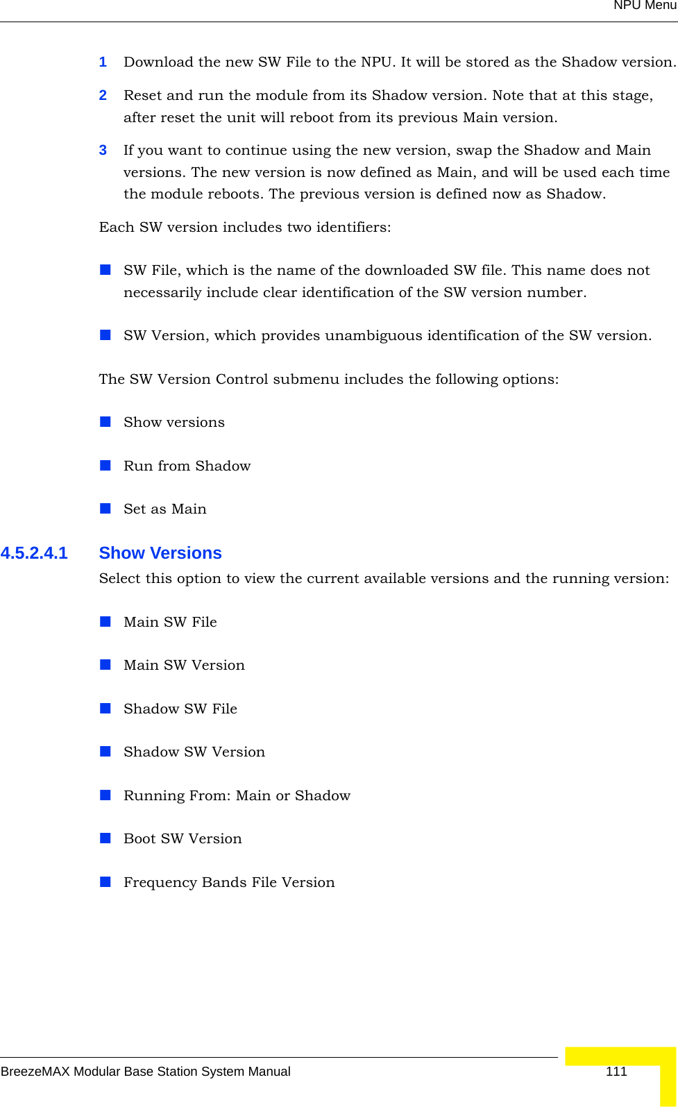 NPU MenuBreezeMAX Modular Base Station System Manual 1111Download the new SW File to the NPU. It will be stored as the Shadow version.2Reset and run the module from its Shadow version. Note that at this stage, after reset the unit will reboot from its previous Main version.3If you want to continue using the new version, swap the Shadow and Main versions. The new version is now defined as Main, and will be used each time the module reboots. The previous version is defined now as Shadow.Each SW version includes two identifiers:SW File, which is the name of the downloaded SW file. This name does not necessarily include clear identification of the SW version number.SW Version, which provides unambiguous identification of the SW version.The SW Version Control submenu includes the following options:Show versionsRun from ShadowSet as Main4.5.2.4.1 Show VersionsSelect this option to view the current available versions and the running version:Main SW FileMain SW VersionShadow SW FileShadow SW VersionRunning From: Main or ShadowBoot SW VersionFrequency Bands File Version