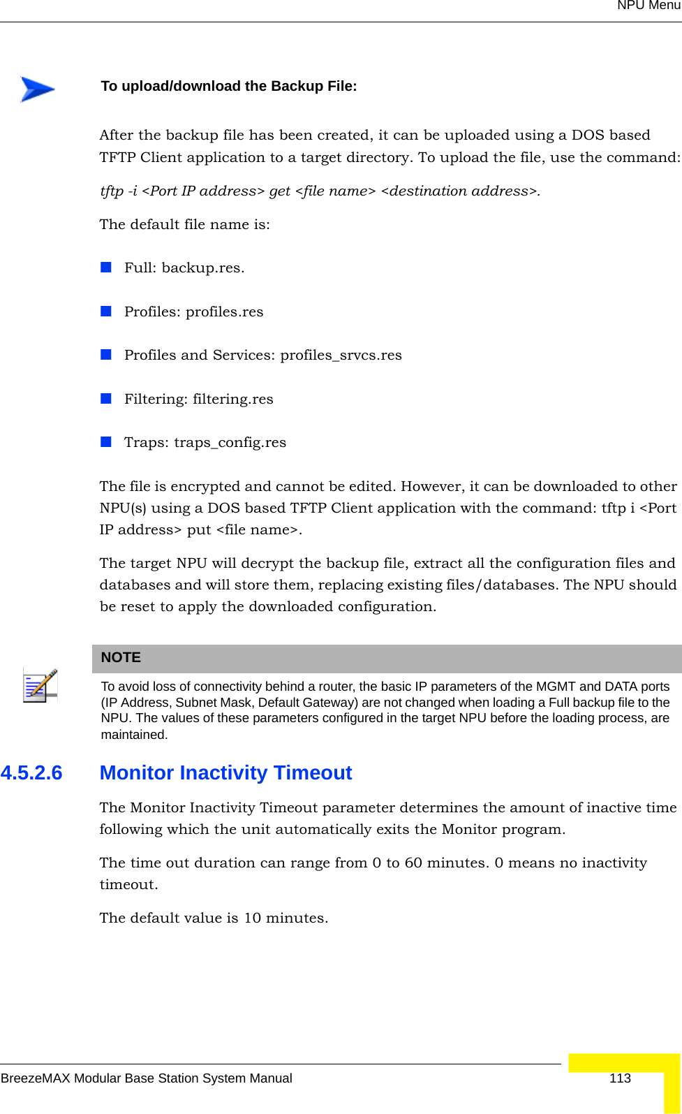 NPU MenuBreezeMAX Modular Base Station System Manual 113After the backup file has been created, it can be uploaded using a DOS based TFTP Client application to a target directory. To upload the file, use the command:tftp -i &lt;Port IP address&gt; get &lt;file name&gt; &lt;destination address&gt;. The default file name is:Full: backup.res.Profiles: profiles.resProfiles and Services: profiles_srvcs.resFiltering: filtering.resTraps: traps_config.resThe file is encrypted and cannot be edited. However, it can be downloaded to other NPU(s) using a DOS based TFTP Client application with the command: tftp i &lt;Port IP address&gt; put &lt;file name&gt;. The target NPU will decrypt the backup file, extract all the configuration files and databases and will store them, replacing existing files/databases. The NPU should be reset to apply the downloaded configuration.4.5.2.6 Monitor Inactivity TimeoutThe Monitor Inactivity Timeout parameter determines the amount of inactive time following which the unit automatically exits the Monitor program. The time out duration can range from 0 to 60 minutes. 0 means no inactivity timeout.The default value is 10 minutes.To upload/download the Backup File:NOTETo avoid loss of connectivity behind a router, the basic IP parameters of the MGMT and DATA ports (IP Address, Subnet Mask, Default Gateway) are not changed when loading a Full backup file to the NPU. The values of these parameters configured in the target NPU before the loading process, are maintained.