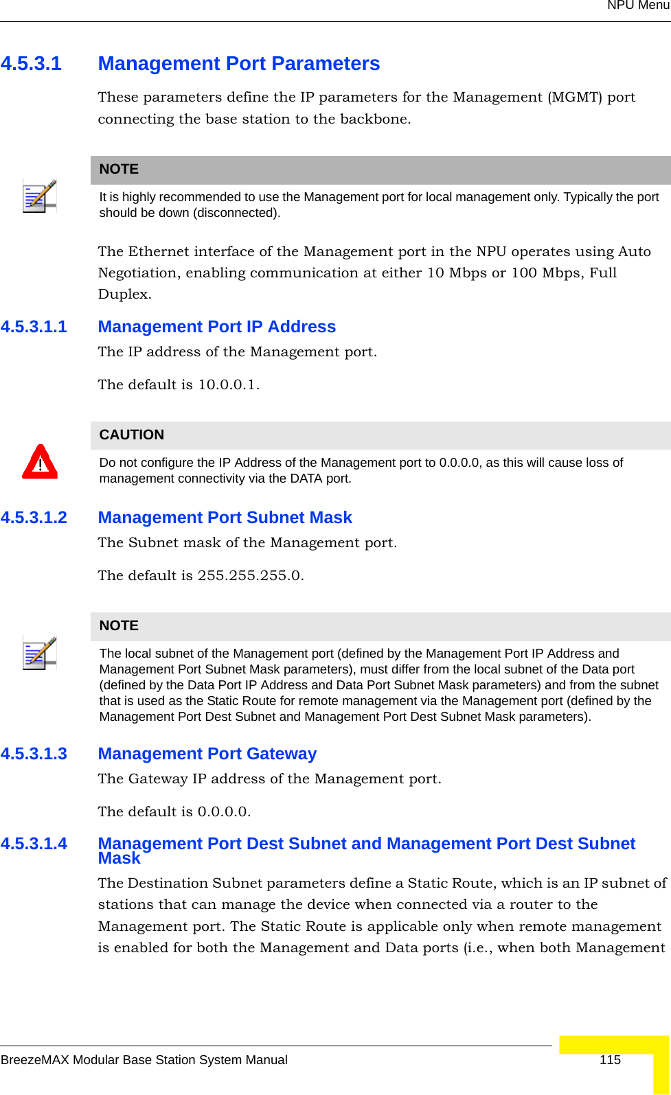 NPU MenuBreezeMAX Modular Base Station System Manual 1154.5.3.1 Management Port ParametersThese parameters define the IP parameters for the Management (MGMT) port connecting the base station to the backbone.The Ethernet interface of the Management port in the NPU operates using Auto Negotiation, enabling communication at either 10 Mbps or 100 Mbps, Full Duplex.4.5.3.1.1 Management Port IP AddressThe IP address of the Management port.The default is 10.0.0.1.4.5.3.1.2 Management Port Subnet MaskThe Subnet mask of the Management port.The default is 255.255.255.0.4.5.3.1.3 Management Port GatewayThe Gateway IP address of the Management port.The default is 0.0.0.0.4.5.3.1.4 Management Port Dest Subnet and Management Port Dest Subnet MaskThe Destination Subnet parameters define a Static Route, which is an IP subnet of stations that can manage the device when connected via a router to the Management port. The Static Route is applicable only when remote management is enabled for both the Management and Data ports (i.e., when both Management NOTEIt is highly recommended to use the Management port for local management only. Typically the port should be down (disconnected).CAUTIONDo not configure the IP Address of the Management port to 0.0.0.0, as this will cause loss of management connectivity via the DATA port.NOTEThe local subnet of the Management port (defined by the Management Port IP Address and Management Port Subnet Mask parameters), must differ from the local subnet of the Data port (defined by the Data Port IP Address and Data Port Subnet Mask parameters) and from the subnet that is used as the Static Route for remote management via the Management port (defined by the Management Port Dest Subnet and Management Port Dest Subnet Mask parameters).