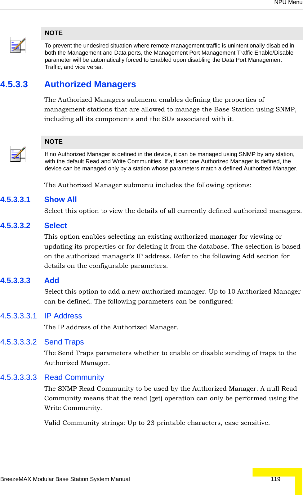 NPU MenuBreezeMAX Modular Base Station System Manual 1194.5.3.3 Authorized ManagersThe Authorized Managers submenu enables defining the properties of management stations that are allowed to manage the Base Station using SNMP, including all its components and the SUs associated with it.The Authorized Manager submenu includes the following options:4.5.3.3.1 Show AllSelect this option to view the details of all currently defined authorized managers.4.5.3.3.2 SelectThis option enables selecting an existing authorized manager for viewing or updating its properties or for deleting it from the database. The selection is based on the authorized manager&apos;s IP address. Refer to the following Add section for details on the configurable parameters.4.5.3.3.3 AddSelect this option to add a new authorized manager. Up to 10 Authorized Manager can be defined. The following parameters can be configured:4.5.3.3.3.1 IP AddressThe IP address of the Authorized Manager.4.5.3.3.3.2 Send TrapsThe Send Traps parameters whether to enable or disable sending of traps to the Authorized Manager.4.5.3.3.3.3 Read CommunityThe SNMP Read Community to be used by the Authorized Manager. A null Read Community means that the read (get) operation can only be performed using the Write Community.Valid Community strings: Up to 23 printable characters, case sensitive.NOTETo prevent the undesired situation where remote management traffic is unintentionally disabled in both the Management and Data ports, the Management Port Management Traffic Enable/Disable parameter will be automatically forced to Enabled upon disabling the Data Port Management Traffic, and vice versa.NOTEIf no Authorized Manager is defined in the device, it can be managed using SNMP by any station, with the default Read and Write Communities. If at least one Authorized Manager is defined, the device can be managed only by a station whose parameters match a defined Authorized Manager.