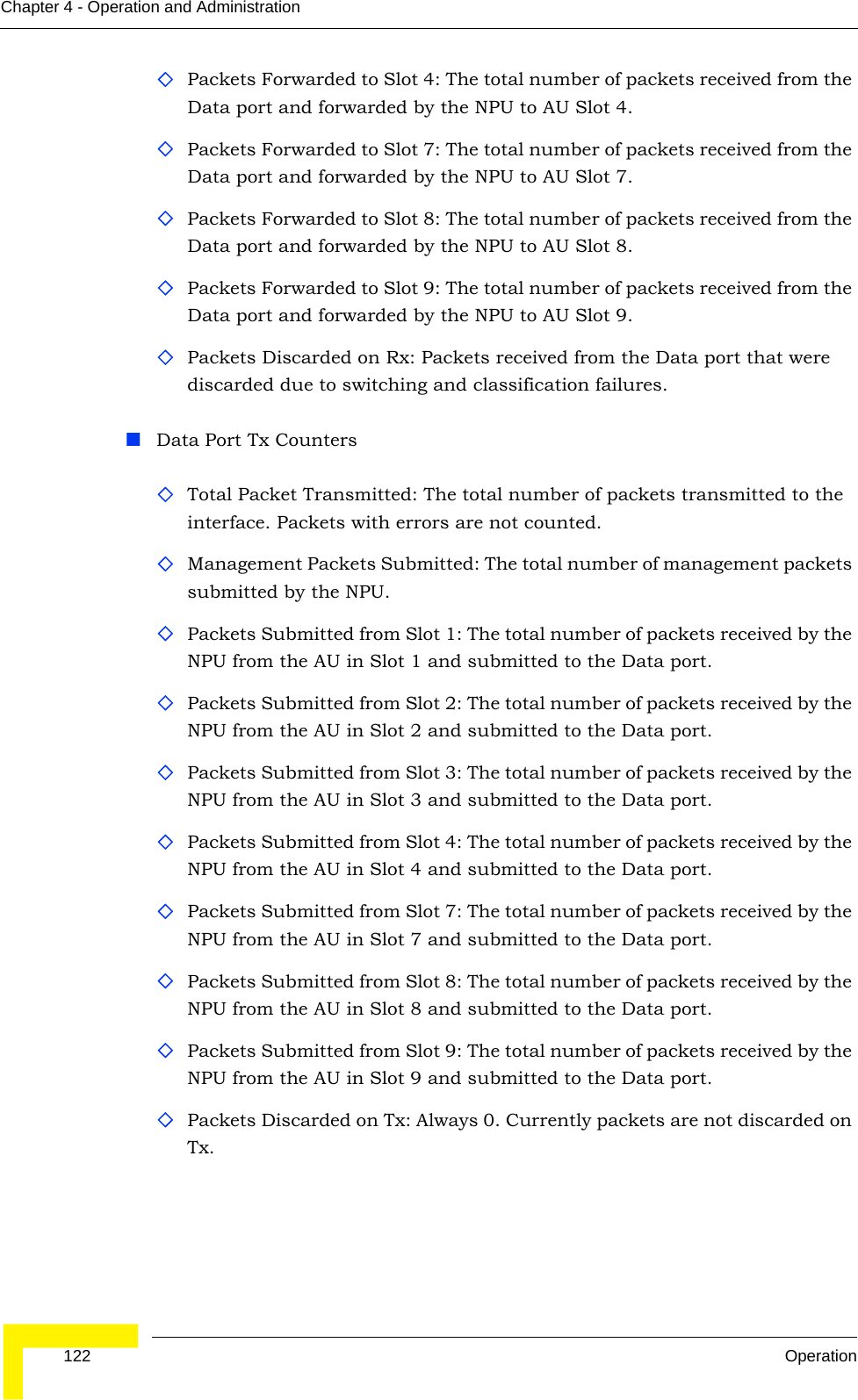  122 OperationChapter 4 - Operation and AdministrationPackets Forwarded to Slot 4: The total number of packets received from the Data port and forwarded by the NPU to AU Slot 4.Packets Forwarded to Slot 7: The total number of packets received from the Data port and forwarded by the NPU to AU Slot 7.Packets Forwarded to Slot 8: The total number of packets received from the Data port and forwarded by the NPU to AU Slot 8.Packets Forwarded to Slot 9: The total number of packets received from the Data port and forwarded by the NPU to AU Slot 9.Packets Discarded on Rx: Packets received from the Data port that were discarded due to switching and classification failures.Data Port Tx CountersTotal Packet Transmitted: The total number of packets transmitted to the interface. Packets with errors are not counted. Management Packets Submitted: The total number of management packets submitted by the NPU.Packets Submitted from Slot 1: The total number of packets received by the NPU from the AU in Slot 1 and submitted to the Data port.Packets Submitted from Slot 2: The total number of packets received by the NPU from the AU in Slot 2 and submitted to the Data port.Packets Submitted from Slot 3: The total number of packets received by the NPU from the AU in Slot 3 and submitted to the Data port.Packets Submitted from Slot 4: The total number of packets received by the NPU from the AU in Slot 4 and submitted to the Data port.Packets Submitted from Slot 7: The total number of packets received by the NPU from the AU in Slot 7 and submitted to the Data port.Packets Submitted from Slot 8: The total number of packets received by the NPU from the AU in Slot 8 and submitted to the Data port.Packets Submitted from Slot 9: The total number of packets received by the NPU from the AU in Slot 9 and submitted to the Data port.Packets Discarded on Tx: Always 0. Currently packets are not discarded on Tx.